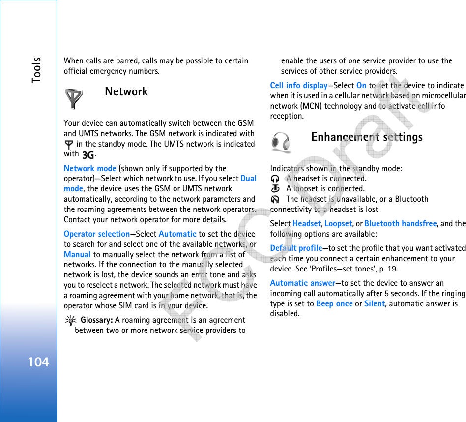 Tools104When calls are barred, calls may be possible to certain official emergency numbers.NetworkYour device can automatically switch between the GSM and UMTS networks. The GSM network is indicated with  in the standby mode. The UMTS network is indicated with .Network mode (shown only if supported by the operator)—Select which network to use. If you select Dual mode, the device uses the GSM or UMTS network automatically, according to the network parameters and the roaming agreements between the network operators. Contact your network operator for more details.Operator selection—Select Automatic to set the device to search for and select one of the available networks, or Manual to manually select the network from a list of networks. If the connection to the manually selected network is lost, the device sounds an error tone and asks you to reselect a network. The selected network must have a roaming agreement with your home network, that is, the operator whose SIM card is in your device. Glossary: A roaming agreement is an agreement between two or more network service providers to enable the users of one service provider to use the services of other service providers.Cell info display—Select On to set the device to indicate when it is used in a cellular network based on microcellular network (MCN) technology and to activate cell info reception.Enhancement settingsIndicators shown in the standby mode:  A headset is connected.  A loopset is connected. The headset is unavailable, or a Bluetooth connectivity to a headset is lost.Select Headset, Loopset, or Bluetooth handsfree, and the following options are available:Default profile—to set the profile that you want activated each time you connect a certain enhancement to your device. See ‘Profiles—set tones’, p. 19. Automatic answer—to set the device to answer an incoming call automatically after 5 seconds. If the ringing type is set to Beep once or Silent, automatic answer is disabled.   