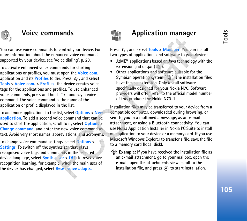 Tools105Voice commandsYou can use voice commands to control your device. For more information about the enhanced voice commands supported by your device, see ‘Voice dialing’, p. 23. To activate enhanced voice commands for starting applications or profiles, you must open the Voice com. application and its Profiles folder. Press  , and select Tools &gt; Voice com. &gt; Profiles; the device creates voice tags for the applications and profiles. To use enhanced voice commands, press and hold    and say a voice command. The voice command is the name of the application or profile displayed in the list.To add more applications to the list, select Options &gt; New application. To add a second voice command that can be used to start the application, scroll to it, select Options &gt; Change command, and enter the new voice command as text. Avoid very short names, abbreviations, and acronyms.To change voice command settings, select Options &gt; Settings. To switch off the synthesizer that plays recognised voice tags and commands in the selected device language, select Synthesiser &gt; Off. To reset voice recognition learning, for example, when the main user of the device has changed, select Reset voice adapts.Application managerPress , and select Tools &gt; Manager. You can install two types of applications and software to your device:• J2ME™ applications based on Java technology with the extension .jad or .jar ( ).• Other applications and software suitable for the Symbian operating system ( ). The installation files have the .sis extension. Only install software specifically designed for your Nokia N70. Software providers will often refer to the official model number of this product: the Nokia N70-1.Installation files may be transferred to your device from a compatible computer, downloaded during browsing, or sent to you in a multimedia message, as an e-mail attachment, or using a Bluetooth connectivity. You can use Nokia Application Installer in Nokia PC Suite to install an application to your device or a memory card. If you use Microsoft Windows Explorer to transfer a file, save the file to a memory card (local disk). Example: If you have received the installation file as an e-mail attachment, go to your mailbox, open the e-mail, open the attachments view, scroll to the installation file, and press   to start installation.   