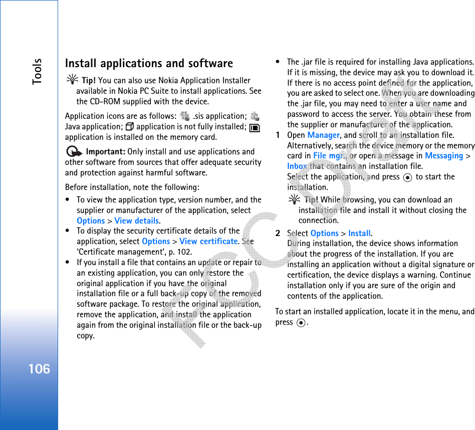 Tools106Install applications and software Tip! You can also use Nokia Application Installer available in Nokia PC Suite to install applications. See the CD-ROM supplied with the device.Application icons are as follows:   .sis application;   Java application;   application is not fully installed;   application is installed on the memory card. Important: Only install and use applications and other software from sources that offer adequate security and protection against harmful software.Before installation, note the following:• To view the application type, version number, and the supplier or manufacturer of the application, select Options &gt; View details.• To display the security certificate details of the application, select Options &gt; View certificate. See ‘Certificate management’, p. 102.• If you install a file that contains an update or repair to an existing application, you can only restore the original application if you have the original installation file or a full back-up copy of the removed software package. To restore the original application, remove the application, and install the application again from the original installation file or the back-up copy.• The .jar file is required for installing Java applications. If it is missing, the device may ask you to download it. If there is no access point defined for the application, you are asked to select one. When you are downloading the .jar file, you may need to enter a user name and password to access the server. You obtain these from the supplier or manufacturer of the application.1Open Manager, and scroll to an installation file. Alternatively, search the device memory or the memory card in File mgr., or open a message in Messaging &gt; Inbox that contains an installation file.Select the application, and press   to start the installation. Tip! While browsing, you can download an installation file and install it without closing the connection.2Select Options &gt; Install.During installation, the device shows information about the progress of the installation. If you are installing an application without a digital signature or certification, the device displays a warning. Continue installation only if you are sure of the origin and contents of the application.To start an installed application, locate it in the menu, and press .   