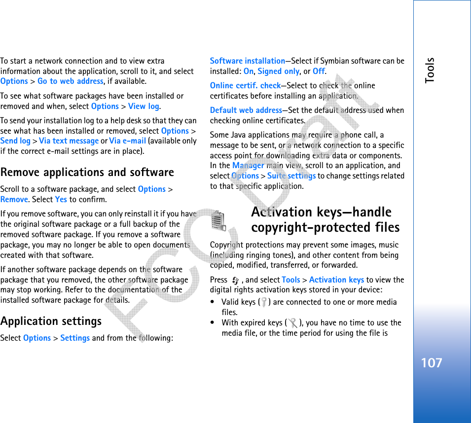 Tools107To start a network connection and to view extra information about the application, scroll to it, and select Options &gt; Go to web address, if available.To see what software packages have been installed or removed and when, select Options &gt; View log.To send your installation log to a help desk so that they can see what has been installed or removed, select Options &gt; Send log &gt; Via text message or Via e-mail (available only if the correct e-mail settings are in place).Remove applications and softwareScroll to a software package, and select Options &gt; Remove. Select Yes to confirm.If you remove software, you can only reinstall it if you have the original software package or a full backup of the removed software package. If you remove a software package, you may no longer be able to open documents created with that software.If another software package depends on the software package that you removed, the other software package may stop working. Refer to the documentation of the installed software package for details.Application settingsSelect Options &gt; Settings and from the following:Software installation—Select if Symbian software can be installed: On, Signed only, or Off.Online certif. check—Select to check the online certificates before installing an application.Default web address—Set the default address used when checking online certificates.Some Java applications may require a phone call, a message to be sent, or a network connection to a specific access point for downloading extra data or components. In the Manager main view, scroll to an application, and select Options &gt; Suite settings to change settings related to that specific application.Activation keys—handle copyright-protected filesCopyright protections may prevent some images, music (including ringing tones), and other content from being copied, modified, transferred, or forwarded.Press  , and select Tools &gt; Activation keys to view the digital rights activation keys stored in your device:• Valid keys ( ) are connected to one or more media files.• With expired keys ( ), you have no time to use the media file, or the time period for using the file is    