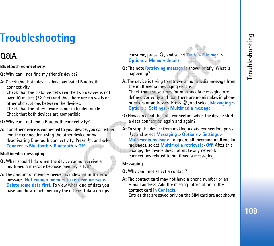 Troubleshooting109TroubleshootingQ&amp;ABluetooth connectivityQ: Why can I not find my friend’s device?A: Check that both devices have activated Bluetooth connectivity.Check that the distance between the two devices is not over 10 metres (32 feet) and that there are no walls or other obstructions between the devices.Check that the other device is not in hidden mode.Check that both devices are compatible.Q: Why can I not end a Bluetooth connectivity?A: If another device is connected to your device, you can either end the connection using the other device or by deactivating Bluetooth connectivity. Press  , and select Connect. &gt; Bluetooth &gt; Bluetooth &gt; Off.Multimedia messagingQ: What should I do when the device cannot receive a multimedia message because memory is full?A: The amount of memory needed is indicated in the error message: Not enough memory to retrieve message. Delete some data first. To view what kind of data you have and how much memory the different data groups consume, press , and select Tools &gt; File mgr. &gt; Options &gt; Memory details.Q: The note Retrieving message is shown briefly. What is happening? A: The device is trying to retrieve a multimedia message from the multimedia messaging centre.Check that the settings for multimedia messaging are defined correctly and that there are no mistakes in phone numbers or addresses. Press , and select Messaging &gt; Options &gt; Settings &gt; Multimedia message.Q: How can I end the data connection when the device starts a data connection again and again? A: To stop the device from making a data connection, press , and select Messaging &gt; Options &gt; Settings &gt; Multimedia message. To ignore all incoming multimedia messages, select Multimedia retrieval &gt; Off. After this change, the device does not make any network connections related to multimedia messaging. MessagingQ: Why can I not select a contact?A: The contact card may not have a phone number or an e-mail address. Add the missing information to the contact card in Contacts.Entries that are saved only on the SIM card are not shown    