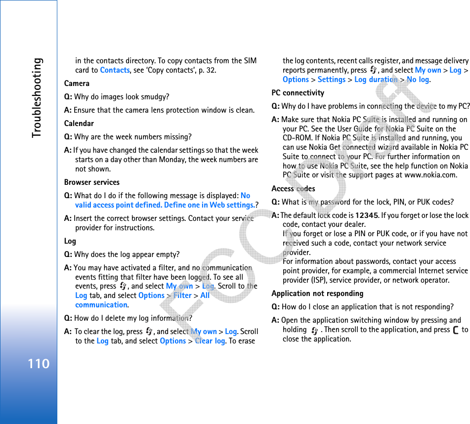 Troubleshooting110in the contacts directory. To copy contacts from the SIM card to Contacts, see ‘Copy contacts’, p. 32.CameraQ: Why do images look smudgy?A: Ensure that the camera lens protection window is clean. CalendarQ: Why are the week numbers missing?A: If you have changed the calendar settings so that the week starts on a day other than Monday, the week numbers are not shown.Browser servicesQ: What do I do if the following message is displayed: No valid access point defined. Define one in Web settings.? A: Insert the correct browser settings. Contact your service provider for instructions. LogQ: Why does the log appear empty?A: You may have activated a filter, and no communication events fitting that filter have been logged. To see all events, press  , and select My own &gt; Log. Scroll to the Log tab, and select Options &gt; Filter &gt; All communication.Q: How do I delete my log information?A:  To clear the log, press  , and select My own &gt; Log. Scroll to the Log tab, and select Options &gt; Clear log. To erase the log contents, recent calls register, and message delivery reports permanently, press  , and select My own &gt; Log &gt; Options &gt; Settings &gt; Log duration &gt; No log.PC connectivityQ: Why do I have problems in connecting the device to my PC?A: Make sure that Nokia PC Suite is installed and running on your PC. See the User Guide for Nokia PC Suite on the CD-ROM. If Nokia PC Suite is installed and running, you can use Nokia Get connected wizard available in Nokia PC Suite to connect to your PC. For further information on how to use Nokia PC Suite, see the help function on Nokia PC Suite or visit the support pages at www.nokia.com.Access codesQ: What is my password for the lock, PIN, or PUK codes?A: The default lock code is 12345. If you forget or lose the lock code, contact your dealer.If you forget or lose a PIN or PUK code, or if you have not received such a code, contact your network service provider.For information about passwords, contact your access point provider, for example, a commercial Internet service provider (ISP), service provider, or network operator.Application not respondingQ: How do I close an application that is not responding?A: Open the application switching window by pressing and holding  . Then scroll to the application, and press   to close the application.   