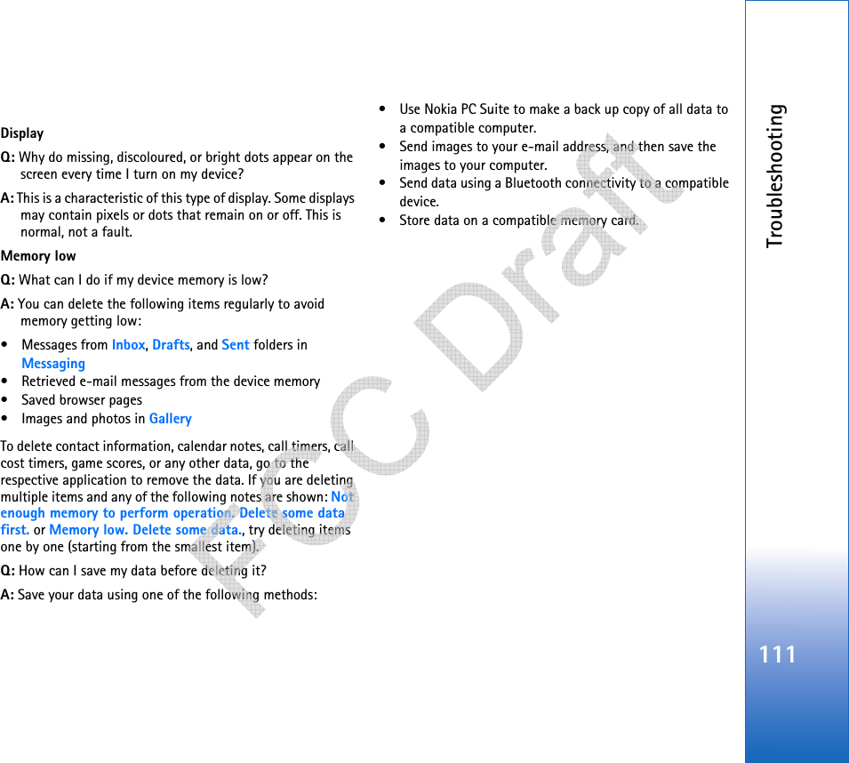 Troubleshooting111DisplayQ: Why do missing, discoloured, or bright dots appear on the screen every time I turn on my device?A: This is a characteristic of this type of display. Some displays may contain pixels or dots that remain on or off. This is normal, not a fault. Memory lowQ: What can I do if my device memory is low?A: You can delete the following items regularly to avoid memory getting low:• Messages from Inbox, Drafts, and Sent folders in Messaging• Retrieved e-mail messages from the device memory• Saved browser pages• Images and photos in GalleryTo delete contact information, calendar notes, call timers, call cost timers, game scores, or any other data, go to the respective application to remove the data. If you are deleting multiple items and any of the following notes are shown: Not enough memory to perform operation. Delete some data first. or Memory low. Delete some data., try deleting items one by one (starting from the smallest item).Q: How can I save my data before deleting it?A: Save your data using one of the following methods:• Use Nokia PC Suite to make a back up copy of all data to a compatible computer.• Send images to your e-mail address, and then save the images to your computer.• Send data using a Bluetooth connectivity to a compatible device.• Store data on a compatible memory card.   