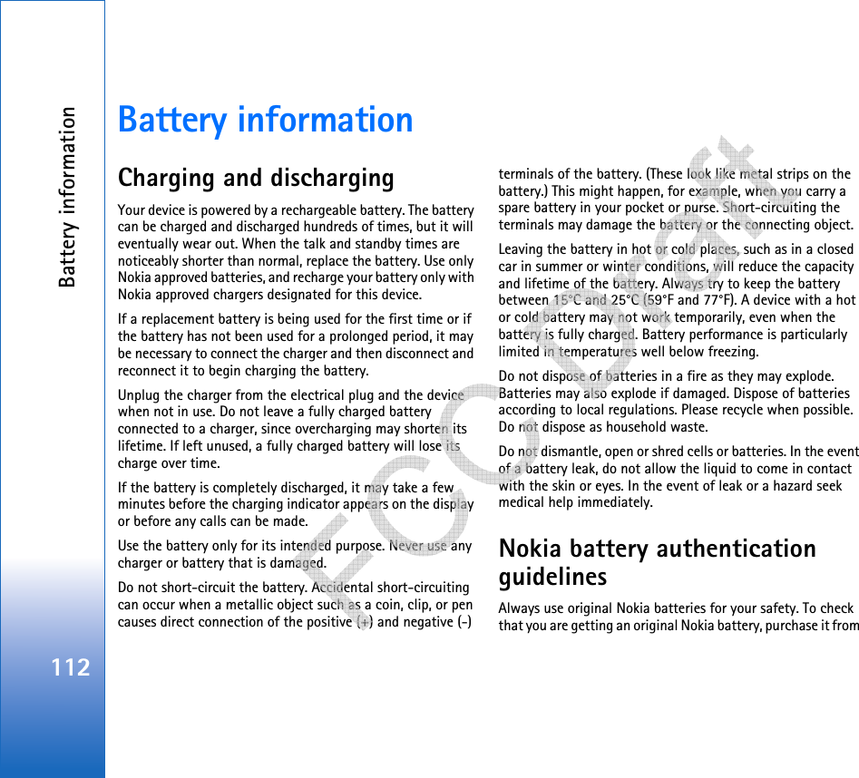 Battery information112Battery informationCharging and dischargingYour device is powered by a rechargeable battery. The battery can be charged and discharged hundreds of times, but it will eventually wear out. When the talk and standby times are noticeably shorter than normal, replace the battery. Use only Nokia approved batteries, and recharge your battery only with Nokia approved chargers designated for this device.If a replacement battery is being used for the first time or if the battery has not been used for a prolonged period, it may be necessary to connect the charger and then disconnect and reconnect it to begin charging the battery.Unplug the charger from the electrical plug and the device when not in use. Do not leave a fully charged battery connected to a charger, since overcharging may shorten its lifetime. If left unused, a fully charged battery will lose its charge over time.If the battery is completely discharged, it may take a few minutes before the charging indicator appears on the display or before any calls can be made.Use the battery only for its intended purpose. Never use any charger or battery that is damaged.Do not short-circuit the battery. Accidental short-circuiting can occur when a metallic object such as a coin, clip, or pen causes direct connection of the positive (+) and negative (-) terminals of the battery. (These look like metal strips on the battery.) This might happen, for example, when you carry a spare battery in your pocket or purse. Short-circuiting the terminals may damage the battery or the connecting object.Leaving the battery in hot or cold places, such as in a closed car in summer or winter conditions, will reduce the capacity and lifetime of the battery. Always try to keep the battery between 15°C and 25°C (59°F and 77°F). A device with a hot or cold battery may not work temporarily, even when the battery is fully charged. Battery performance is particularly limited in temperatures well below freezing.Do not dispose of batteries in a fire as they may explode. Batteries may also explode if damaged. Dispose of batteries according to local regulations. Please recycle when possible. Do not dispose as household waste.Do not dismantle, open or shred cells or batteries. In the event of a battery leak, do not allow the liquid to come in contact with the skin or eyes. In the event of leak or a hazard seek medical help immediately.Nokia battery authentication guidelinesAlways use original Nokia batteries for your safety. To check that you are getting an original Nokia battery, purchase it from    