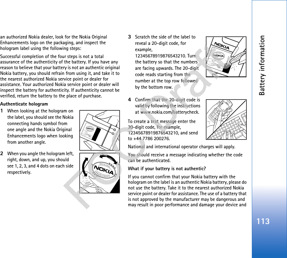 Battery information113an authorized Nokia dealer, look for the Nokia Original Enhancements logo on the packaging, and inspect the hologram label using the following steps:Successful completion of the four steps is not a total assurance of the authenticity of the battery. If you have any reason to believe that your battery is not an authentic original Nokia battery, you should refrain from using it, and take it to the nearest authorized Nokia service point or dealer for assistance. Your authorized Nokia service point or dealer will inspect the battery for authenticity. If authenticity cannot be verified, return the battery to the place of purchase. Authenticate hologram1When looking at the hologram on the label, you should see the Nokia connecting hands symbol from one angle and the Nokia Original Enhancements logo when looking from another angle.2When you angle the hologram left, right, down, and up, you should see 1, 2, 3, and 4 dots on each side respectively.3Scratch the side of the label to reveal a 20-digit code, for example, 12345678919876543210. Turn the battery so that the numbers are facing upwards. The 20-digit code reads starting from the number at the top row followed by the bottom row.4Confirm that the 20-digit code is valid by following the instructions at www.nokia.com/batterycheck.To create a text message enter the 20-digit code, for example, 12345678919876543210, and send to +44 7786 200276.National and international operator charges will apply.You should receive a message indicating whether the code can be authenticated.What if your battery is not authentic?If you cannot confirm that your Nokia battery with the hologram on the label is an authentic Nokia battery, please do not use the battery. Take it to the nearest authorized Nokia service point or dealer for assistance. The use of a battery that is not approved by the manufacturer may be dangerous and may result in poor performance and damage your device and    