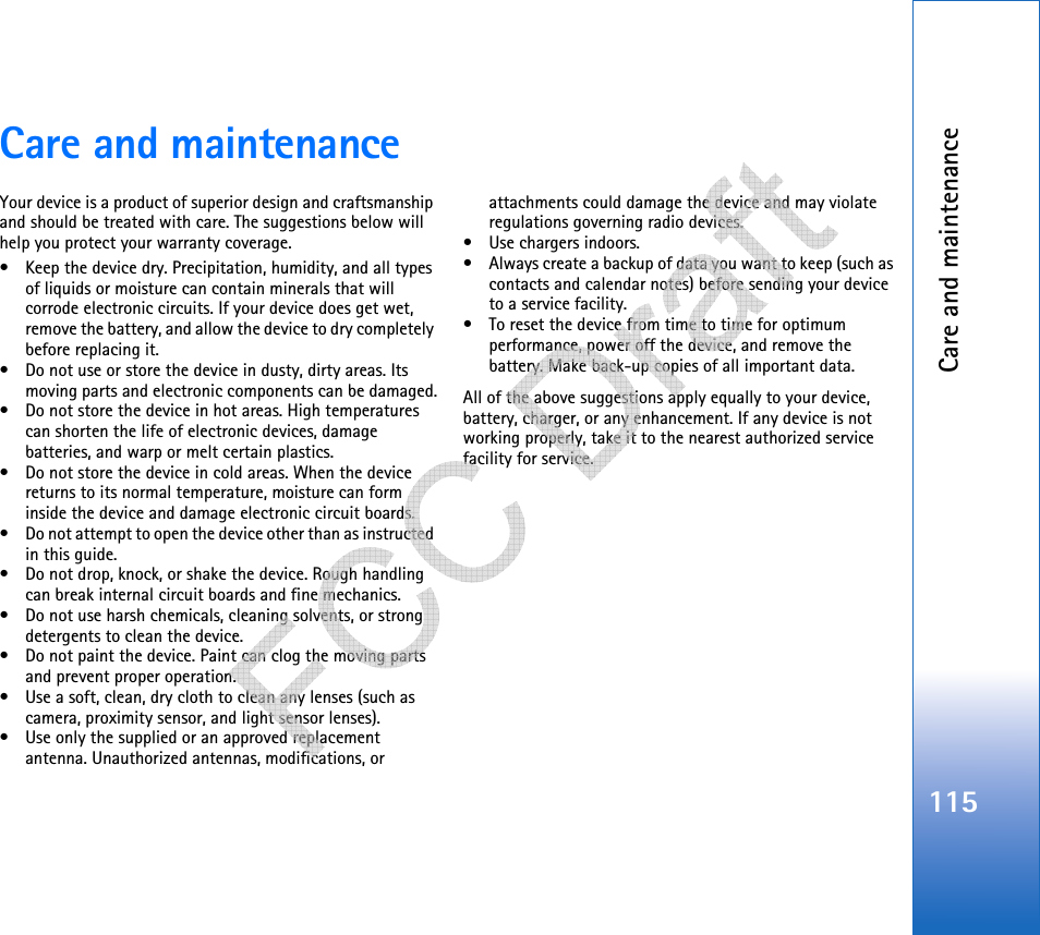 Care and maintenance115Care and maintenanceYour device is a product of superior design and craftsmanship and should be treated with care. The suggestions below will help you protect your warranty coverage.• Keep the device dry. Precipitation, humidity, and all types of liquids or moisture can contain minerals that will corrode electronic circuits. If your device does get wet, remove the battery, and allow the device to dry completely before replacing it.• Do not use or store the device in dusty, dirty areas. Its moving parts and electronic components can be damaged.• Do not store the device in hot areas. High temperatures can shorten the life of electronic devices, damage batteries, and warp or melt certain plastics.• Do not store the device in cold areas. When the device returns to its normal temperature, moisture can form inside the device and damage electronic circuit boards.• Do not attempt to open the device other than as instructed in this guide.• Do not drop, knock, or shake the device. Rough handling can break internal circuit boards and fine mechanics.• Do not use harsh chemicals, cleaning solvents, or strong detergents to clean the device.• Do not paint the device. Paint can clog the moving parts and prevent proper operation.• Use a soft, clean, dry cloth to clean any lenses (such as camera, proximity sensor, and light sensor lenses).• Use only the supplied or an approved replacement antenna. Unauthorized antennas, modifications, or attachments could damage the device and may violate regulations governing radio devices.• Use chargers indoors.• Always create a backup of data you want to keep (such as contacts and calendar notes) before sending your device to a service facility.• To reset the device from time to time for optimum performance, power off the device, and remove the battery. Make back-up copies of all important data.All of the above suggestions apply equally to your device, battery, charger, or any enhancement. If any device is not working properly, take it to the nearest authorized service facility for service.   