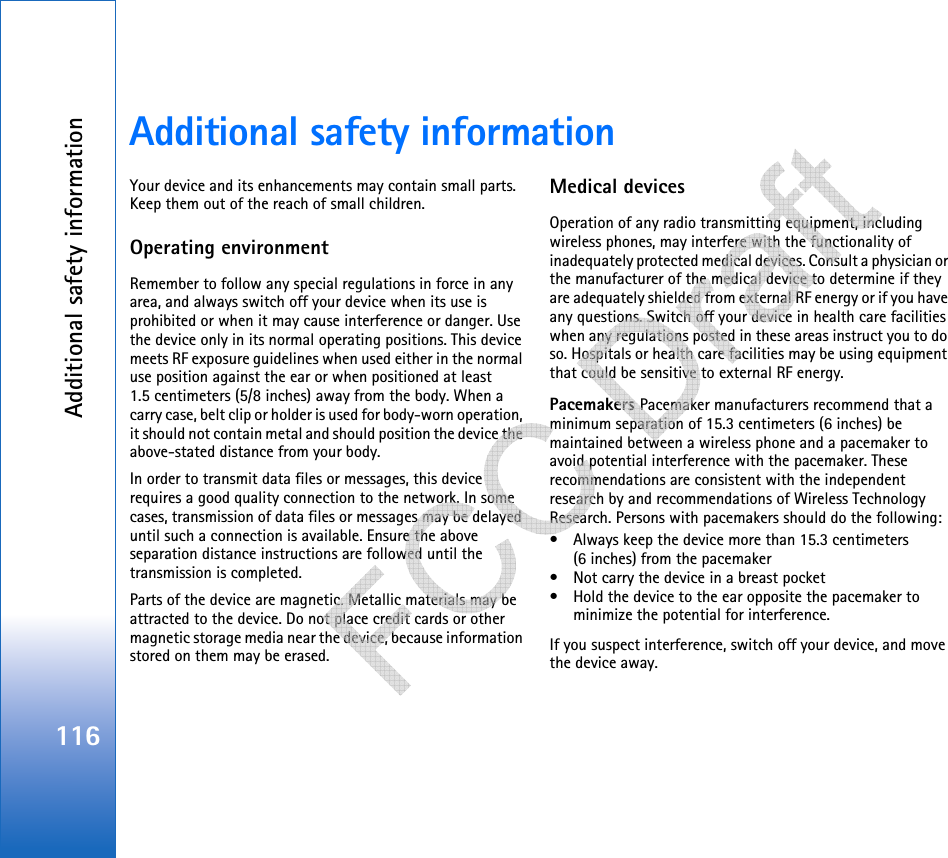 Additional safety information116Additional safety informationYour device and its enhancements may contain small parts. Keep them out of the reach of small children.Operating environmentRemember to follow any special regulations in force in any area, and always switch off your device when its use is prohibited or when it may cause interference or danger. Use the device only in its normal operating positions. This device meets RF exposure guidelines when used either in the normal use position against the ear or when positioned at least 1.5 centimeters (5/8 inches) away from the body. When a carry case, belt clip or holder is used for body-worn operation, it should not contain metal and should position the device the above-stated distance from your body. In order to transmit data files or messages, this device requires a good quality connection to the network. In some cases, transmission of data files or messages may be delayed until such a connection is available. Ensure the above separation distance instructions are followed until the transmission is completed.Parts of the device are magnetic. Metallic materials may be attracted to the device. Do not place credit cards or other magnetic storage media near the device, because information stored on them may be erased.Medical devicesOperation of any radio transmitting equipment, including wireless phones, may interfere with the functionality of inadequately protected medical devices. Consult a physician or the manufacturer of the medical device to determine if they are adequately shielded from external RF energy or if you have any questions. Switch off your device in health care facilities when any regulations posted in these areas instruct you to do so. Hospitals or health care facilities may be using equipment that could be sensitive to external RF energy.Pacemakers Pacemaker manufacturers recommend that a minimum separation of 15.3 centimeters (6 inches) be maintained between a wireless phone and a pacemaker to avoid potential interference with the pacemaker. These recommendations are consistent with the independent research by and recommendations of Wireless Technology Research. Persons with pacemakers should do the following:• Always keep the device more than 15.3 centimeters (6 inches) from the pacemaker• Not carry the device in a breast pocket • Hold the device to the ear opposite the pacemaker to minimize the potential for interference.If you suspect interference, switch off your device, and move the device away.   