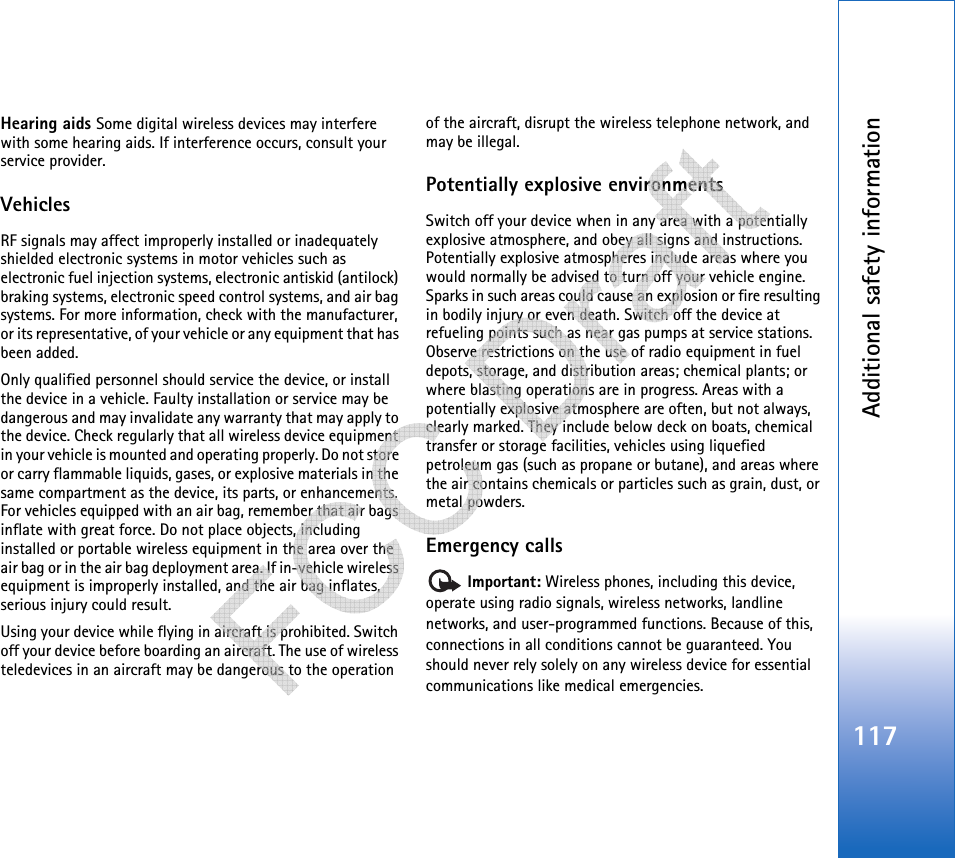 Additional safety information117Hearing aids Some digital wireless devices may interfere with some hearing aids. If interference occurs, consult your service provider.VehiclesRF signals may affect improperly installed or inadequately shielded electronic systems in motor vehicles such as electronic fuel injection systems, electronic antiskid (antilock) braking systems, electronic speed control systems, and air bag systems. For more information, check with the manufacturer, or its representative, of your vehicle or any equipment that has been added.Only qualified personnel should service the device, or install the device in a vehicle. Faulty installation or service may be dangerous and may invalidate any warranty that may apply to the device. Check regularly that all wireless device equipment in your vehicle is mounted and operating properly. Do not store or carry flammable liquids, gases, or explosive materials in the same compartment as the device, its parts, or enhancements. For vehicles equipped with an air bag, remember that air bags inflate with great force. Do not place objects, including installed or portable wireless equipment in the area over the air bag or in the air bag deployment area. If in-vehicle wireless equipment is improperly installed, and the air bag inflates, serious injury could result.Using your device while flying in aircraft is prohibited. Switch off your device before boarding an aircraft. The use of wireless teledevices in an aircraft may be dangerous to the operation of the aircraft, disrupt the wireless telephone network, and may be illegal.Potentially explosive environmentsSwitch off your device when in any area with a potentially explosive atmosphere, and obey all signs and instructions. Potentially explosive atmospheres include areas where you would normally be advised to turn off your vehicle engine. Sparks in such areas could cause an explosion or fire resulting in bodily injury or even death. Switch off the device at refueling points such as near gas pumps at service stations. Observe restrictions on the use of radio equipment in fuel depots, storage, and distribution areas; chemical plants; or where blasting operations are in progress. Areas with a potentially explosive atmosphere are often, but not always, clearly marked. They include below deck on boats, chemical transfer or storage facilities, vehicles using liquefied petroleum gas (such as propane or butane), and areas where the air contains chemicals or particles such as grain, dust, or metal powders.Emergency calls Important: Wireless phones, including this device, operate using radio signals, wireless networks, landline networks, and user-programmed functions. Because of this, connections in all conditions cannot be guaranteed. You should never rely solely on any wireless device for essential communications like medical emergencies.   