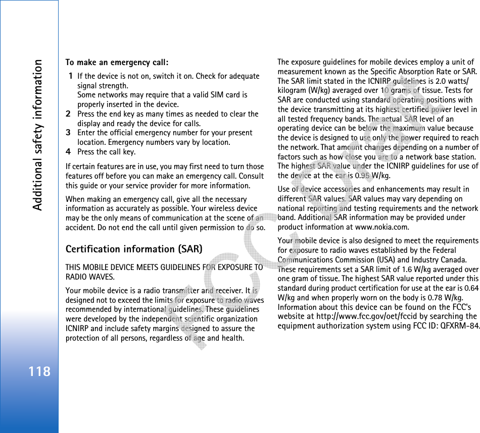 Additional safety information118To make an emergency call: 1If the device is not on, switch it on. Check for adequate signal strength.Some networks may require that a valid SIM card is properly inserted in the device.2Press the end key as many times as needed to clear the display and ready the device for calls. 3Enter the official emergency number for your present location. Emergency numbers vary by location.4Press the call key.If certain features are in use, you may first need to turn those features off before you can make an emergency call. Consult this guide or your service provider for more information.When making an emergency call, give all the necessary information as accurately as possible. Your wireless device may be the only means of communication at the scene of an accident. Do not end the call until given permission to do so.Certification information (SAR)THIS MOBILE DEVICE MEETS GUIDELINES FOR EXPOSURE TO RADIO WAVES.Your mobile device is a radio transmitter and receiver. It is designed not to exceed the limits for exposure to radio waves recommended by international guidelines. These guidelines were developed by the independent scientific organization ICNIRP and include safety margins designed to assure the protection of all persons, regardless of age and health.The exposure guidelines for mobile devices employ a unit of measurement known as the Specific Absorption Rate or SAR. The SAR limit stated in the ICNIRP guidelines is 2.0 watts/kilogram (W/kg) averaged over 10 grams of tissue. Tests for SAR are conducted using standard operating positions with the device transmitting at its highest certified power level in all tested frequency bands. The actual SAR level of an operating device can be below the maximum value because the device is designed to use only the power required to reach the network. That amount changes depending on a number of factors such as how close you are to a network base station. The highest SAR value under the ICNIRP guidelines for use of the device at the ear is 0.95 W/kg.  Use of device accessories and enhancements may result in different SAR values. SAR values may vary depending on national reporting and testing requirements and the network band. Additional SAR information may be provided under product information at www.nokia.com.     Your mobile device is also designed to meet the requirements for exposure to radio waves established by the Federal Communications Commission (USA) and Industry Canada. These requirements set a SAR limit of 1.6 W/kg averaged over one gram of tissue. The highest SAR value reported under this standard during product certification for use at the ear is 0.64 W/kg and when properly worn on the body is 0.78 W/kg. Information about this device can be found on the FCC&apos;s website at http://www.fcc.gov/oet/fccid by searching the equipment authorization system using FCC ID: QFXRM-84.   