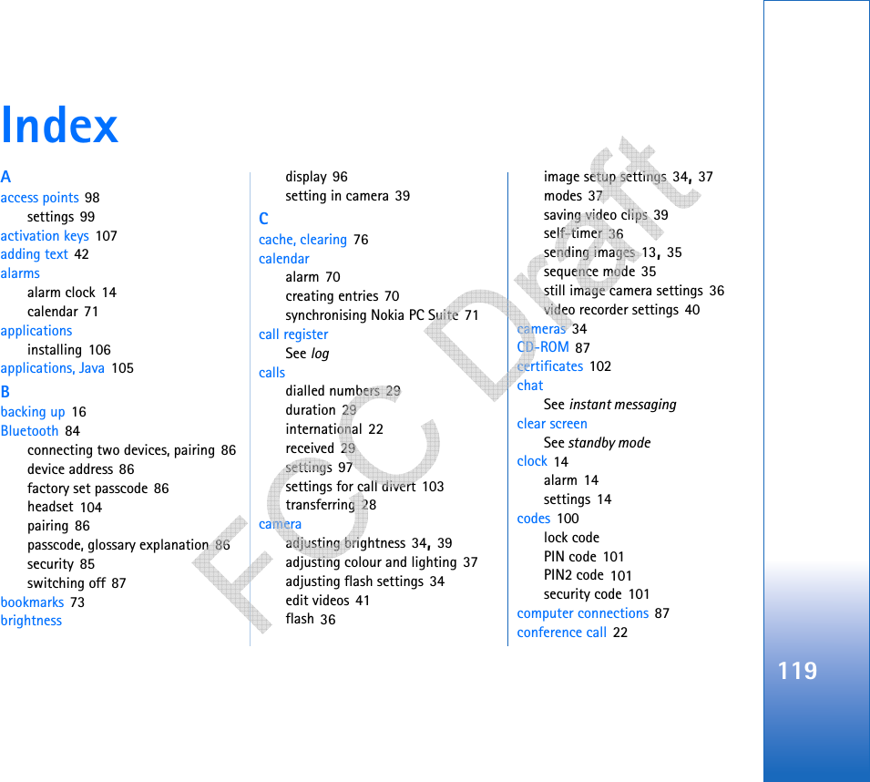 119IndexAaccess points 98settings 99activation keys 107adding text 42alarmsalarm clock 14calendar 71applicationsinstalling 106applications, Java 105Bbacking up 16Bluetooth 84connecting two devices, pairing 86device address 86factory set passcode 86headset 104pairing 86passcode, glossary explanation 86security 85switching off 87bookmarks 73brightnessdisplay 96setting in camera 39Ccache, clearing 76calendaralarm 70creating entries 70synchronising Nokia PC Suite 71call registerSee logcallsdialled numbers 29duration 29international 22received 29settings 97settings for call divert 103transferring 28cameraadjusting brightness 34, 39adjusting colour and lighting 37adjusting flash settings 34edit videos 41flash 36image setup settings 34, 37modes 37saving video clips 39self-timer 36sending images 13, 35sequence mode 35still image camera settings 36video recorder settings 40cameras 34CD-ROM 87certificates 102chatSee instant messagingclear screenSee standby modeclock 14alarm 14settings 14codes 100lock codePIN code 101PIN2 code 101security code 101computer connections 87conference call 22   