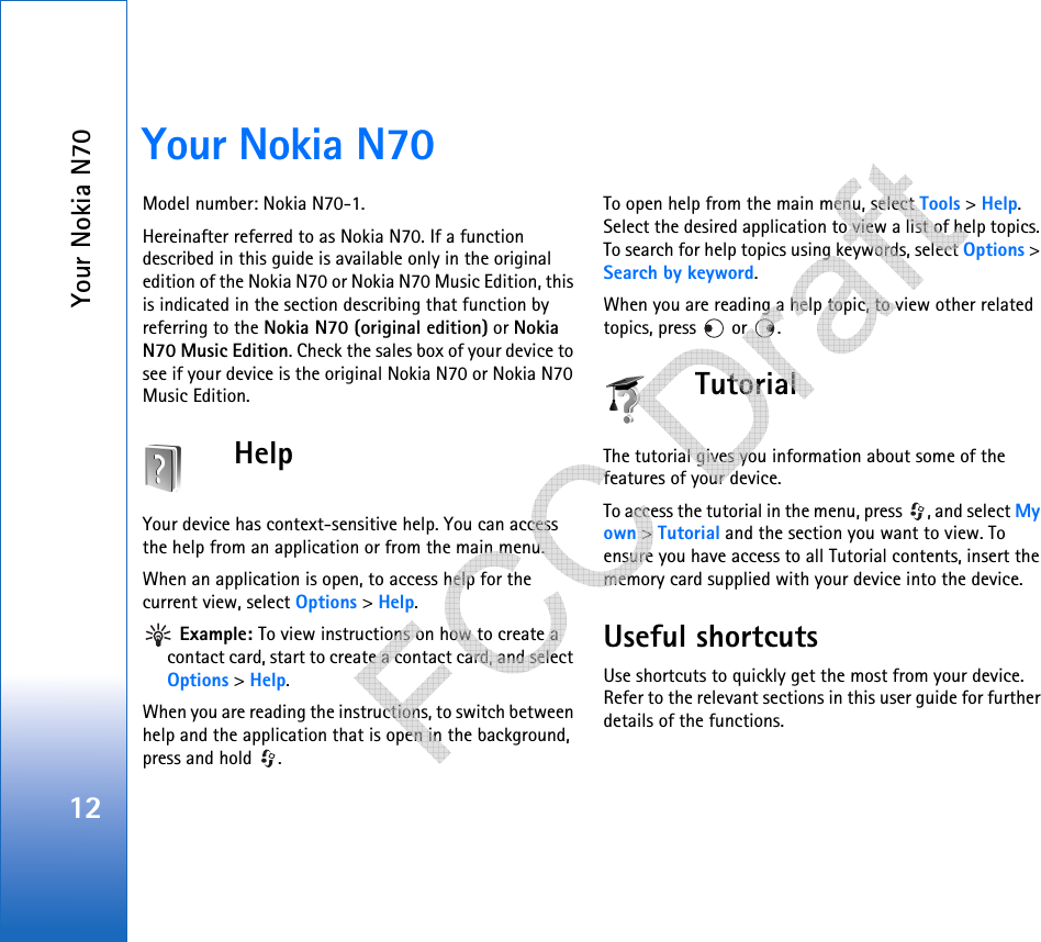 Your Nokia N7012Your Nokia N70Model number: Nokia N70-1.Hereinafter referred to as Nokia N70. If a function described in this guide is available only in the original edition of the Nokia N70 or Nokia N70 Music Edition, this is indicated in the section describing that function by referring to the Nokia N70 (original edition) or Nokia N70 Music Edition. Check the sales box of your device to see if your device is the original Nokia N70 or Nokia N70 Music Edition.HelpYour device has context-sensitive help. You can access the help from an application or from the main menu.When an application is open, to access help for the current view, select Options &gt; Help. Example: To view instructions on how to create a contact card, start to create a contact card, and select Options &gt; Help.When you are reading the instructions, to switch between help and the application that is open in the background, press and hold  .To open help from the main menu, select Tools &gt; Help. Select the desired application to view a list of help topics. To search for help topics using keywords, select Options &gt; Search by keyword.When you are reading a help topic, to view other related topics, press   or  .TutorialThe tutorial gives you information about some of the features of your device.To access the tutorial in the menu, press  , and select My own &gt; Tutorial and the section you want to view. To ensure you have access to all Tutorial contents, insert the memory card supplied with your device into the device.Useful shortcutsUse shortcuts to quickly get the most from your device. Refer to the relevant sections in this user guide for further details of the functions.   