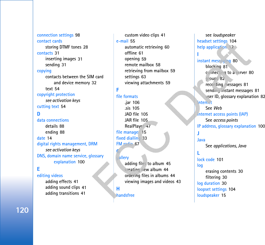 120connection settings 98contact cardsstoring DTMF tones 28contacts 31inserting images 31sending 31copyingcontacts between the SIM card and device memory 32text 54copyright protectionsee activation keyscutting text 54Ddata connectionsdetails 88ending 88date 14digital rights management, DRMsee activation keysDNS, domain name service, glossary explanation 100Eediting videosadding effects 41adding sound clips 41adding transitions 41custom video clips 41e-mail 55automatic retrieving 60offline 61opening 59remote mailbox 58retrieving from mailbox 59settings 63viewing attachments 59Ffile formats.jar 106.sis 105JAD file 105JAR file 105RealPlayer 47file manager 15fixed dialling 33FM radio 67Ggalleryadding files to album 45creating new album 44ordering files in albums 44viewing images and videos 43Hhandsfreesee loudspeakerheadset settings 104help application 12Iinstant messaging 80blocking 81connecting to a server 80groups 82recording messages 81sending instant messages 81user ID, glossary explanation 82InternetSee WebInternet access points (IAP)See access pointsIP address, glossary explanation 100JJavaSee applications, JavaLlock code 101logerasing contents 30filtering 30log duration 30loopset settings 104loudspeaker 15      