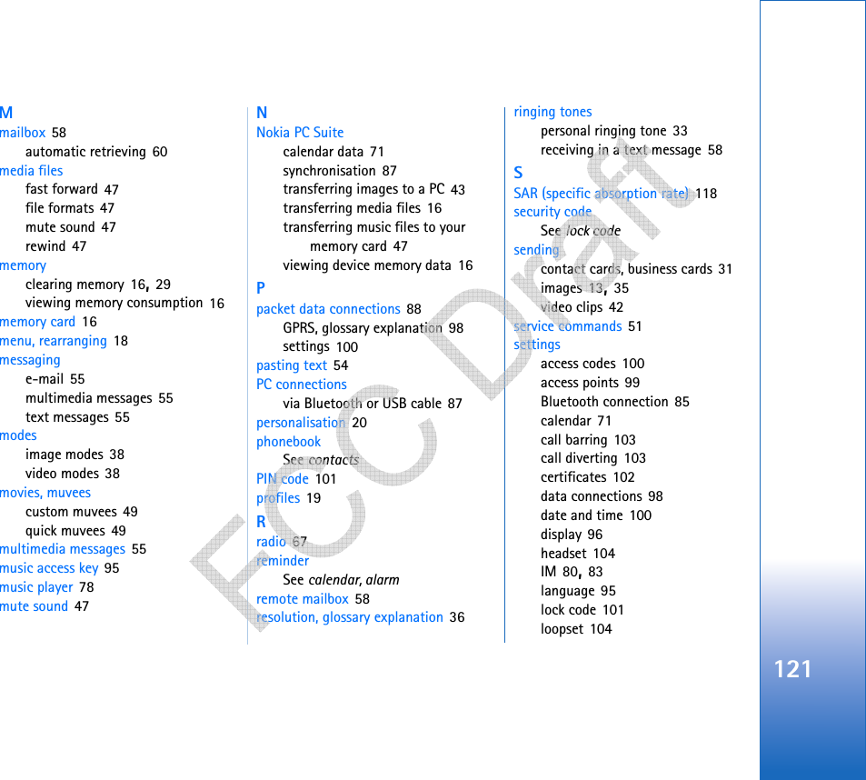 121Mmailbox 58automatic retrieving 60media filesfast forward 47file formats 47mute sound 47rewind 47memoryclearing memory 16, 29viewing memory consumption 16memory card 16menu, rearranging 18messaginge-mail 55multimedia messages 55text messages 55modesimage modes 38video modes 38movies, muveescustom muvees 49quick muvees 49multimedia messages 55music access key 95music player 78mute sound 47NNokia PC Suitecalendar data 71synchronisation 87transferring images to a PC 43transferring media files 16transferring music files to your memory card 47viewing device memory data 16Ppacket data connections 88GPRS, glossary explanation 98settings 100pasting text 54PC connectionsvia Bluetooth or USB cable 87personalisation 20phonebookSee contactsPIN code 101profiles 19Rradio 67reminderSee calendar, alarmremote mailbox 58resolution, glossary explanation 36ringing tonespersonal ringing tone 33receiving in a text message 58SSAR (specific absorption rate) 118security codeSee lock codesendingcontact cards, business cards 31images 13, 35video clips 42service commands 51settingsaccess codes 100access points 99Bluetooth connection 85calendar 71call barring 103call diverting 103certificates 102data connections 98date and time 100display 96headset 104IM 80, 83language 95lock code 101loopset 104   