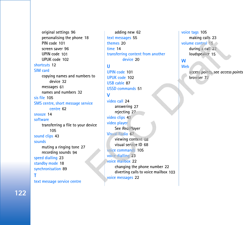 122original settings 96personalising the phone 18PIN code 101screen saver 96UPIN code 101UPUK code 102shortcuts 12SIM cardcopying names and numbers to device 32messages 61names and numbers 32sis file 105SMS centre, short message service centre 62snooze 14softwaretransferring a file to your device 105sound clips 43soundsmuting a ringing tone 27recording sounds 94speed dialling 23standby mode 18synchronisation 89Ttext message service centreadding new 62text messages 55themes 20time 14transferring content from another device 20UUPIN code 101UPUK code 102USB cable 87USSD commands 51Vvideo call 24answering 27rejecting 27video clips 43video playerSee RealPlayerVisual Radio 67viewing content 68visual service ID 68voice commands 105voice dialling 23voice mailbox 22changing the phone number 22diverting calls to voice mailbox 103voice messages 22voice tags 105making calls 23volume control 15during a call 22loudspeaker 15WWebaccess points, see access pointsbrowser 72   