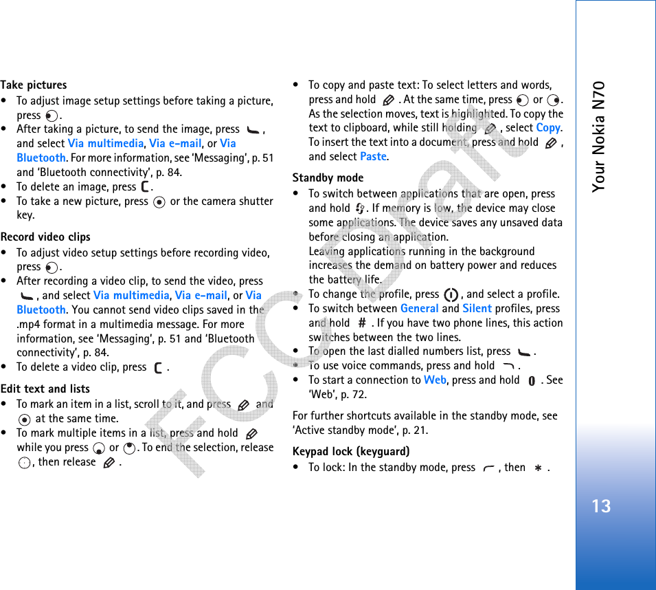 Your Nokia N7013Take pictures• To adjust image setup settings before taking a picture, press .• After taking a picture, to send the image, press  , and select Via multimedia, Via e-mail, or Via Bluetooth. For more information, see ‘Messaging’, p. 51 and ‘Bluetooth connectivity’, p. 84.• To delete an image, press  .• To take a new picture, press   or the camera shutter key.Record video clips• To adjust video setup settings before recording video, press .• After recording a video clip, to send the video, press , and select Via multimedia, Via e-mail, or Via Bluetooth. You cannot send video clips saved in the .mp4 format in a multimedia message. For more information, see ‘Messaging’, p. 51 and ‘Bluetooth connectivity’, p. 84.• To delete a video clip, press  .Edit text and lists• To mark an item in a list, scroll to it, and press   and  at the same time.• To mark multiple items in a list, press and hold   while you press   or  . To end the selection, release , then release  .• To copy and paste text: To select letters and words, press and hold  . At the same time, press   or  . As the selection moves, text is highlighted. To copy the text to clipboard, while still holding  , select Copy. To insert the text into a document, press and hold  , and select Paste.Standby mode• To switch between applications that are open, press and hold  . If memory is low, the device may close some applications. The device saves any unsaved data before closing an application. Leaving applications running in the background increases the demand on battery power and reduces the battery life.• To change the profile, press  , and select a profile.• To switch between General and Silent profiles, press and hold  . If you have two phone lines, this action switches between the two lines.• To open the last dialled numbers list, press  .• To use voice commands, press and hold  .• To start a connection to Web, press and hold  . See ‘Web’, p. 72.For further shortcuts available in the standby mode, see ‘Active standby mode’, p. 21.Keypad lock (keyguard)• To lock: In the standby mode, press  , then  .   