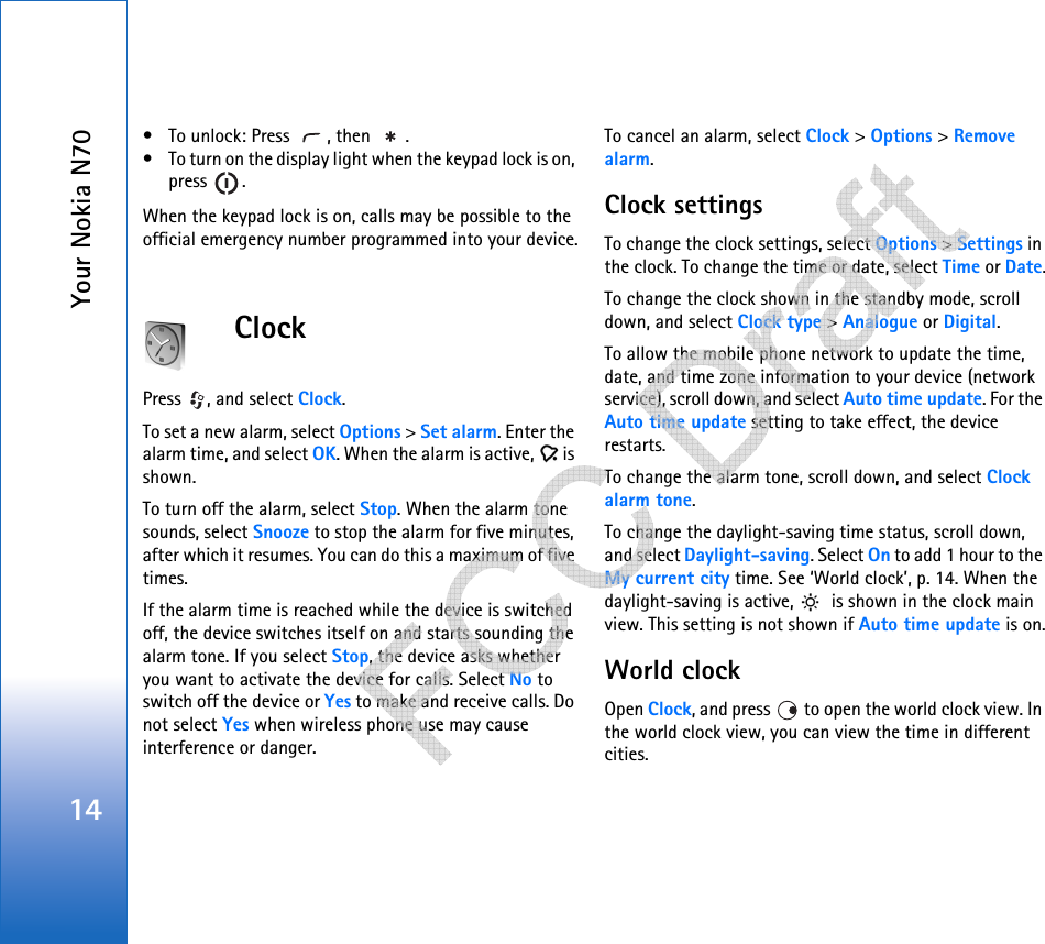Your Nokia N7014• To unlock: Press  , then  .• To turn on the display light when the keypad lock is on, press .When the keypad lock is on, calls may be possible to the official emergency number programmed into your device.ClockPress  , and select Clock. To set a new alarm, select Options &gt; Set alarm. Enter the alarm time, and select OK. When the alarm is active,   is shown.To turn off the alarm, select Stop. When the alarm tone sounds, select Snooze to stop the alarm for five minutes, after which it resumes. You can do this a maximum of five times.If the alarm time is reached while the device is switched off, the device switches itself on and starts sounding the alarm tone. If you select Stop, the device asks whether you want to activate the device for calls. Select No to switch off the device or Yes to make and receive calls. Do not select Yes when wireless phone use may cause interference or danger.To cancel an alarm, select Clock &gt; Options &gt; Remove alarm.Clock settingsTo change the clock settings, select Options &gt; Settings in the clock. To change the time or date, select Time or Date.To change the clock shown in the standby mode, scroll down, and select Clock type &gt; Analogue or Digital.To allow the mobile phone network to update the time, date, and time zone information to your device (network service), scroll down, and select Auto time update. For the Auto time update setting to take effect, the device restarts.To change the alarm tone, scroll down, and select Clock alarm tone.To change the daylight-saving time status, scroll down, and select Daylight-saving. Select On to add 1 hour to the My current city time. See ‘World clock’, p. 14. When the daylight-saving is active,   is shown in the clock main view. This setting is not shown if Auto time update is on.World clockOpen Clock, and press   to open the world clock view. In the world clock view, you can view the time in different cities.   