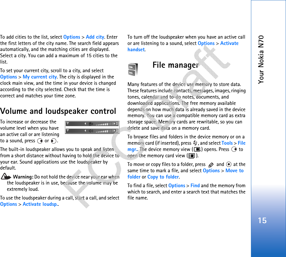 Your Nokia N7015To add cities to the list, select Options &gt; Add city. Enter the first letters of the city name. The search field appears automatically, and the matching cities are displayed. Select a city. You can add a maximum of 15 cities to the list.To set your current city, scroll to a city, and select Options &gt; My current city. The city is displayed in the clock main view, and the time in your device is changed according to the city selected. Check that the time is correct and matches your time zone.Volume and loudspeaker controlTo increase or decrease the volume level when you have an active call or are listening to a sound, press   or  .The built-in loudspeaker allows you to speak and listen from a short distance without having to hold the device to your ear. Sound applications use the loudspeaker by default. Warning: Do not hold the device near your ear when the loudspeaker is in use, because the volume may be extremely loud. To use the loudspeaker during a call, start a call, and select Options &gt; Activate loudsp..To turn off the loudspeaker when you have an active call or are listening to a sound, select Options &gt; Activate handset.File managerMany features of the device use memory to store data. These features include contacts, messages, images, ringing tones, calendar and to-do notes, documents, and downloaded applications. The free memory available depends on how much data is already saved in the device memory. You can use a compatible memory card as extra storage space. Memory cards are rewritable, so you can delete and save data on a memory card.To browse files and folders in the device memory or on a memory card (if inserted), press  , and select Tools &gt; File mgr.. The device memory view ( ) opens. Press   to open the memory card view ( ).To move or copy files to a folder, press   and   at the same time to mark a file, and select Options &gt; Move to folder or Copy to folder.To find a file, select Options &gt; Find and the memory from which to search, and enter a search text that matches the file name.   