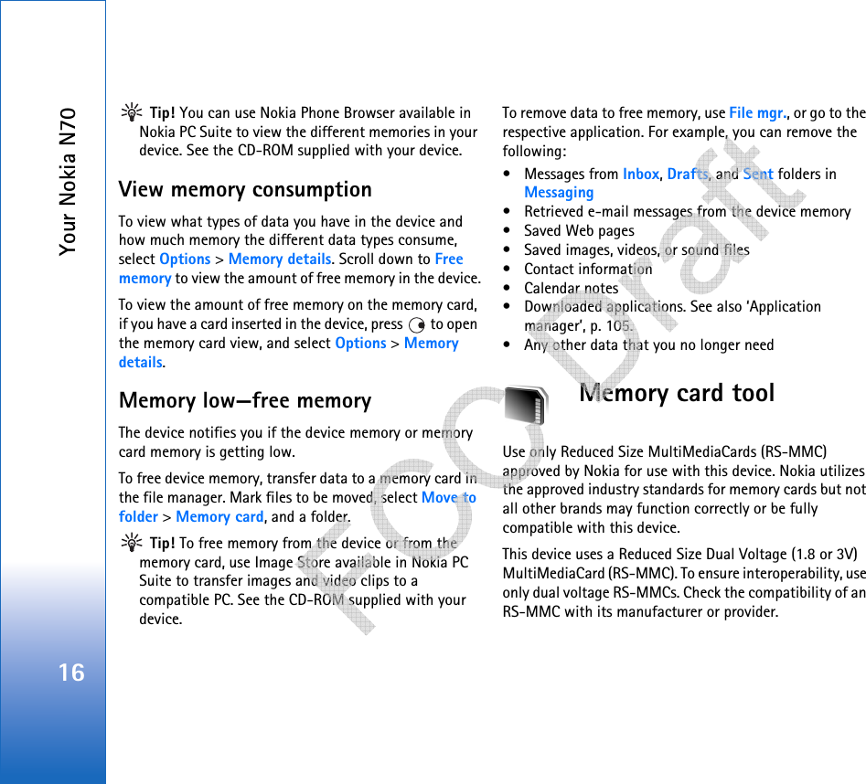 Your Nokia N7016 Tip! You can use Nokia Phone Browser available in Nokia PC Suite to view the different memories in your device. See the CD-ROM supplied with your device.View memory consumption To view what types of data you have in the device and how much memory the different data types consume, select Options &gt; Memory details. Scroll down to Free memory to view the amount of free memory in the device.To view the amount of free memory on the memory card, if you have a card inserted in the device, press   to open the memory card view, and select Options &gt; Memory details.Memory low—free memoryThe device notifies you if the device memory or memory card memory is getting low.To free device memory, transfer data to a memory card in the file manager. Mark files to be moved, select Move to folder &gt; Memory card, and a folder. Tip! To free memory from the device or from the memory card, use Image Store available in Nokia PC Suite to transfer images and video clips to a compatible PC. See the CD-ROM supplied with your device.To remove data to free memory, use File mgr., or go to the respective application. For example, you can remove the following: • Messages from Inbox, Drafts, and Sent folders in Messaging• Retrieved e-mail messages from the device memory• Saved Web pages• Saved images, videos, or sound files• Contact information•Calendar notes• Downloaded applications. See also ‘Application manager’, p. 105.• Any other data that you no longer needMemory card toolUse only Reduced Size MultiMediaCards (RS-MMC) approved by Nokia for use with this device. Nokia utilizes the approved industry standards for memory cards but not all other brands may function correctly or be fully compatible with this device.This device uses a Reduced Size Dual Voltage (1.8 or 3V) MultiMediaCard (RS-MMC). To ensure interoperability, use only dual voltage RS-MMCs. Check the compatibility of an RS-MMC with its manufacturer or provider.   