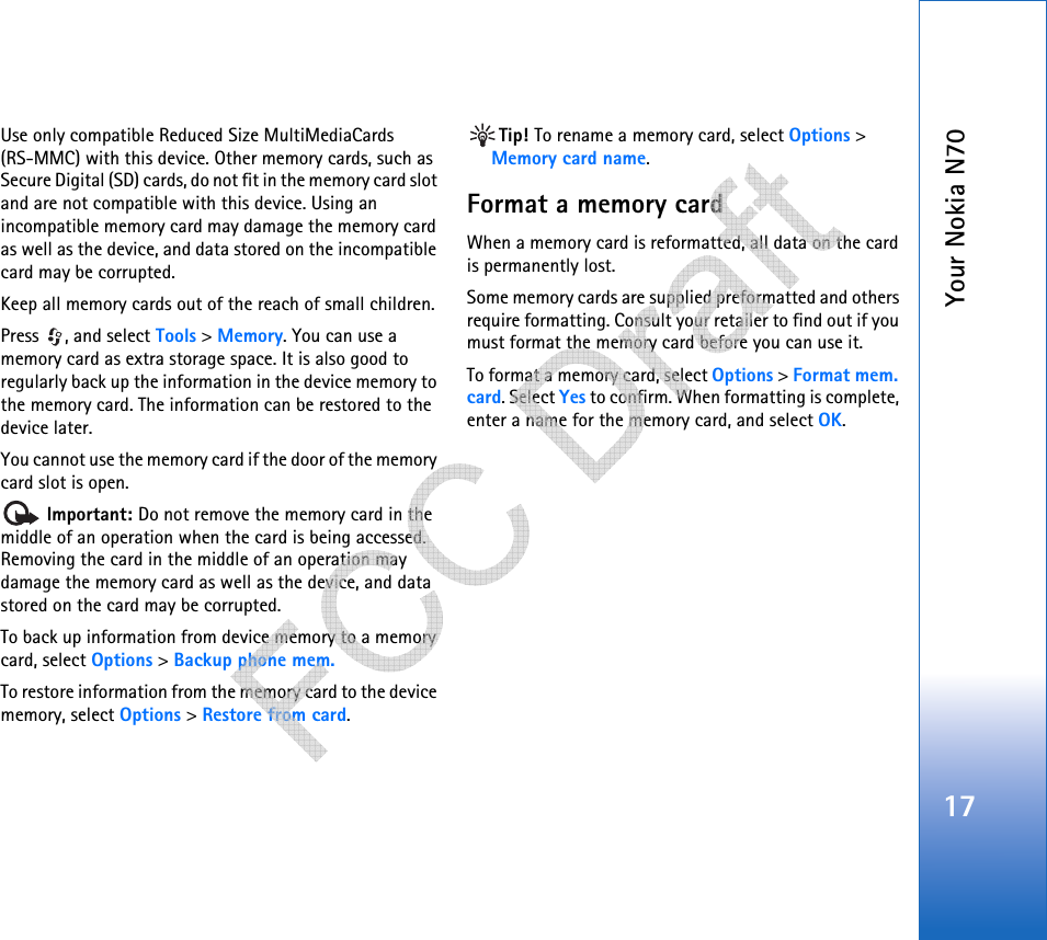 Your Nokia N7017Use only compatible Reduced Size MultiMediaCards (RS-MMC) with this device. Other memory cards, such as Secure Digital (SD) cards, do not fit in the memory card slot and are not compatible with this device. Using an incompatible memory card may damage the memory card as well as the device, and data stored on the incompatible card may be corrupted.Keep all memory cards out of the reach of small children.Press , and select Tools &gt; Memory. You can use a memory card as extra storage space. It is also good to regularly back up the information in the device memory to the memory card. The information can be restored to the device later.You cannot use the memory card if the door of the memory card slot is open. Important: Do not remove the memory card in the middle of an operation when the card is being accessed. Removing the card in the middle of an operation may damage the memory card as well as the device, and data stored on the card may be corrupted.To back up information from device memory to a memory card, select Options &gt; Backup phone mem.To restore information from the memory card to the device memory, select Options &gt; Restore from card.Tip! To rename a memory card, select Options &gt; Memory card name.Format a memory cardWhen a memory card is reformatted, all data on the card is permanently lost.Some memory cards are supplied preformatted and others require formatting. Consult your retailer to find out if you must format the memory card before you can use it.To format a memory card, select Options &gt; Format mem. card. Select Yes to confirm. When formatting is complete, enter a name for the memory card, and select OK.   