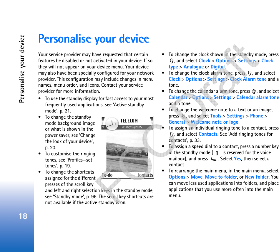 Personalise your device18Personalise your deviceYour service provider may have requested that certain features be disabled or not activated in your device. If so, they will not appear on your device menu. Your device may also have been specially configured for your network provider. This configuration may include changes in menu names, menu order, and icons. Contact your service provider for more information.• To use the standby display for fast access to your most frequently used applications, see ‘Active standby mode’, p. 21.• To change the standby mode background image or what is shown in the power saver, see ‘Change the look of your device’, p. 20.• To customise the ringing tones, see ‘Profiles—set tones’, p. 19.• To change the shortcuts assigned for the different presses of the scroll key and left and right selection keys in the standby mode, see ‘Standby mode’, p. 96. The scroll key shortcuts are not available if the active standby is on.• To change the clock shown in the standby mode, press , and select Clock &gt; Options &gt; Settings &gt; Clock type &gt; Analogue or Digital.• To change the clock alarm tone, press  , and select Clock &gt; Options &gt; Settings &gt; Clock Alarm tone and a tone.• To change the calendar alarm tone, press  , and select Calendar &gt; Options &gt; Settings &gt; Calendar alarm tone and a tone.• To change the welcome note to a text or an image, press  , and select Tools &gt; Settings &gt; Phone &gt; General &gt; Welcome note or logo.• To assign an individual ringing tone to a contact, press , and select Contacts. See ‘Add ringing tones for contacts’, p. 33.• To assign a speed dial to a contact, press a number key in the standby mode (  is reserved for the voice mailbox), and press  . Select Yes, then select a contact.• To rearrange the main menu, in the main menu, select Options &gt; Move, Move to folder, or New folder. You can move less used applications into folders, and place applications that you use more often into the main menu.   