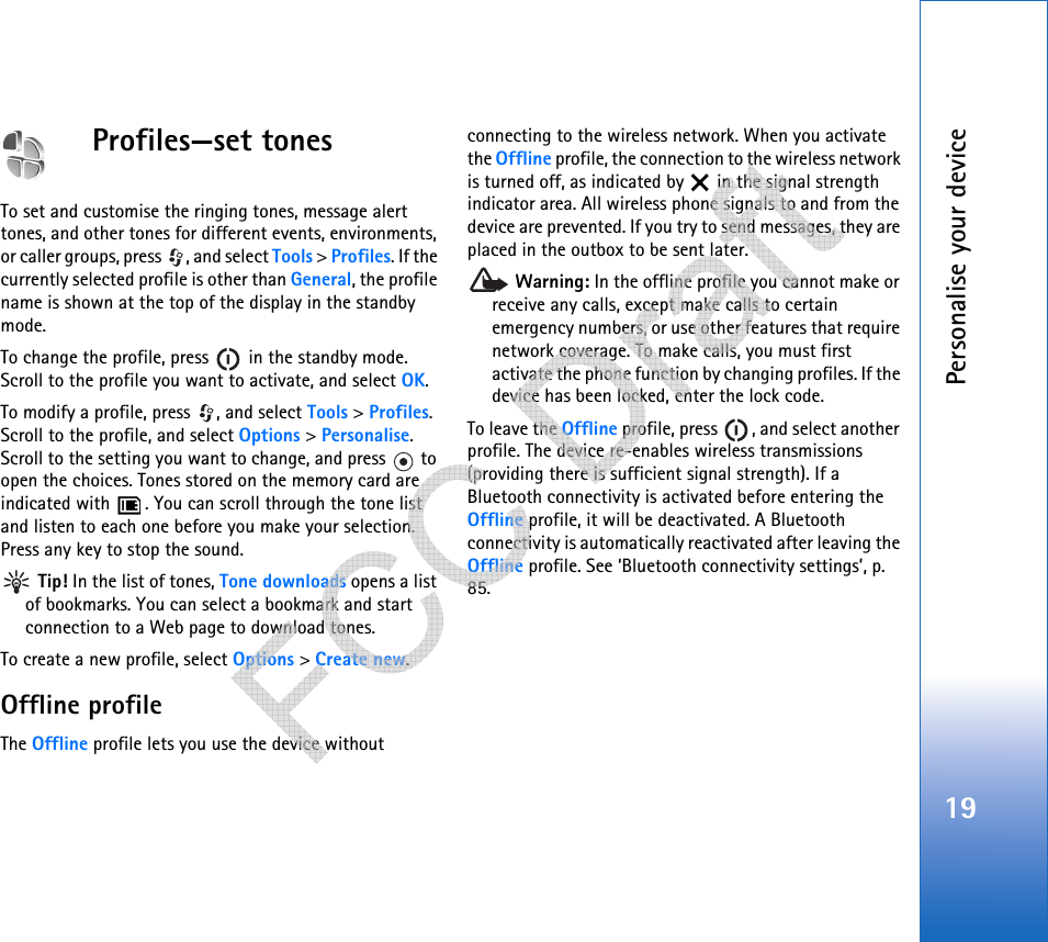 Personalise your device19Profiles—set tonesTo set and customise the ringing tones, message alert tones, and other tones for different events, environments, or caller groups, press  , and select Tools &gt; Profiles. If the currently selected profile is other than General, the profile name is shown at the top of the display in the standby mode.To change the profile, press   in the standby mode. Scroll to the profile you want to activate, and select OK.To modify a profile, press  , and select Tools &gt; Profiles. Scroll to the profile, and select Options &gt; Personalise. Scroll to the setting you want to change, and press   to open the choices. Tones stored on the memory card are indicated with  . You can scroll through the tone list and listen to each one before you make your selection. Press any key to stop the sound. Tip! In the list of tones, Tone downloads opens a list of bookmarks. You can select a bookmark and start connection to a Web page to download tones.To create a new profile, select Options &gt; Create new.Offline profileThe Offline profile lets you use the device withoutconnecting to the wireless network. When you activate the Offline profile, the connection to the wireless network is turned off, as indicated by   in the signal strength indicator area. All wireless phone signals to and from the device are prevented. If you try to send messages, they are placed in the outbox to be sent later. Warning: In the offline profile you cannot make or receive any calls, except make calls to certain emergency numbers, or use other features that require network coverage. To make calls, you must first activate the phone function by changing profiles. If the device has been locked, enter the lock code.To leave the Offline profile, press  , and select another profile. The device re-enables wireless transmissions (providing there is sufficient signal strength). If a Bluetooth connectivity is activated before entering the Offline profile, it will be deactivated. A Bluetooth connectivity is automatically reactivated after leaving the Offline profile. See ‘Bluetooth connectivity settings’, p. 85.   