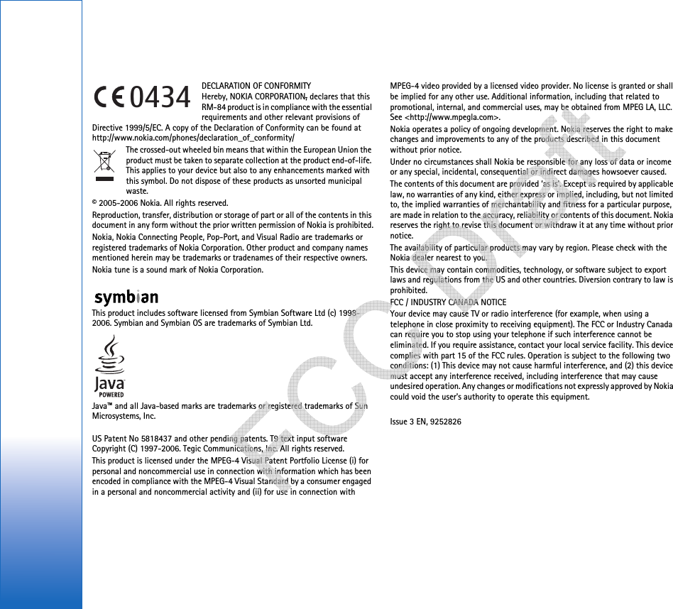 DECLARATION OF CONFORMITY Hereby, NOKIA CORPORATION, declares that this RM-84 product is in compliance with the essential requirements and other relevant provisions of Directive 1999/5/EC. A copy of the Declaration of Conformity can be found at http://www.nokia.com/phones/declaration_of_conformity/The crossed-out wheeled bin means that within the European Union the product must be taken to separate collection at the product end-of-life. This applies to your device but also to any enhancements marked with this symbol. Do not dispose of these products as unsorted municipal waste.© 2005-2006 Nokia. All rights reserved.Reproduction, transfer, distribution or storage of part or all of the contents in this document in any form without the prior written permission of Nokia is prohibited.Nokia, Nokia Connecting People, Pop-Port, and Visual Radio are trademarks or registered trademarks of Nokia Corporation. Other product and company names mentioned herein may be trademarks or tradenames of their respective owners.Nokia tune is a sound mark of Nokia Corporation.This product includes software licensed from Symbian Software Ltd (c) 1998-2006. Symbian and Symbian OS are trademarks of Symbian Ltd.Java™ and all Java-based marks are trademarks or registered trademarks of Sun Microsystems, Inc. US Patent No 5818437 and other pending patents. T9 text input software Copyright (C) 1997-2006. Tegic Communications, Inc. All rights reserved.This product is licensed under the MPEG-4 Visual Patent Portfolio License (i) for personal and noncommercial use in connection with information which has been encoded in compliance with the MPEG-4 Visual Standard by a consumer engaged in a personal and noncommercial activity and (ii) for use in connection with MPEG-4 video provided by a licensed video provider. No license is granted or shall be implied for any other use. Additional information, including that related to promotional, internal, and commercial uses, may be obtained from MPEG LA, LLC. See &lt;http://www.mpegla.com&gt;.Nokia operates a policy of ongoing development. Nokia reserves the right to make changes and improvements to any of the products described in this document without prior notice.Under no circumstances shall Nokia be responsible for any loss of data or income or any special, incidental, consequential or indirect damages howsoever caused.The contents of this document are provided ‘as is’. Except as required by applicable law, no warranties of any kind, either express or implied, including, but not limited to, the implied warranties of merchantability and fitness for a particular purpose, are made in relation to the accuracy, reliability or contents of this document. Nokia reserves the right to revise this document or withdraw it at any time without prior notice.The availability of particular products may vary by region. Please check with the Nokia dealer nearest to you.This device may contain commodities, technology, or software subject to export laws and regulations from the US and other countries. Diversion contrary to law is prohibited.FCC / INDUSTRY CANADA NOTICEYour device may cause TV or radio interference (for example, when using a telephone in close proximity to receiving equipment). The FCC or Industry Canada can require you to stop using your telephone if such interference cannot be eliminated. If you require assistance, contact your local service facility. This device complies with part 15 of the FCC rules. Operation is subject to the following two conditions: (1) This device may not cause harmful interference, and (2) this device must accept any interference received, including interference that may cause undesired operation. Any changes or modifications not expressly approved by Nokia could void the user&apos;s authority to operate this equipment.Issue 3 EN, 92528260434   