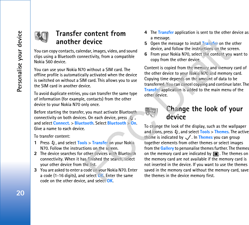 Personalise your device20Transfer content from another deviceYou can copy contacts, calendar, images, video, and sound clips using a Bluetooth connectivity, from a compatible Nokia S60 device.You can use your Nokia N70 without a SIM card. The offline profile is automatically activated when the device is switched on without a SIM card. This allows you to use the SIM card in another device.To avoid duplicate entries, you can transfer the same type of information (for example, contacts) from the other device to your Nokia N70 only once.Before starting the transfer, you must activate Bluetooth connectivity on both devices. On each device, press  , and select Connect. &gt; Bluetooth. Select Bluetooth &gt; On. Give a name to each device.To transfer content:1Press  , and select Tools &gt; Transfer on your Nokia N70. Follow the instructions on the screen.2The device searches for other devices with Bluetooth connectivity. When it has finished the search, select your other device from the list.3You are asked to enter a code on your Nokia N70. Enter a code (1-16 digits), and select OK. Enter the same code on the other device, and select OK.4The Transfer application is sent to the other device as a message.5Open the message to install Transfer on the other device, and follow the instructions on the screen.6From your Nokia N70, select the content you want to copy from the other device.Content is copied from the memory and memory card of the other device to your Nokia N70 and memory card. Copying time depends on the amount of data to be transferred. You can cancel copying and continue later. The Transfer application is added to the main menu of the other device.Change the look of your deviceTo change the look of the display, such as the wallpaper and icons, press  , and select Tools &gt; Themes. The active theme is indicated by  . In Themes you can group together elements from other themes or select images from the Gallery to personalise themes further. The themes on the memory card are indicated by  . The themes on the memory card are not available if the memory card is not inserted in the device. If you want to use the themes saved in the memory card without the memory card, save the themes in the device memory first.   