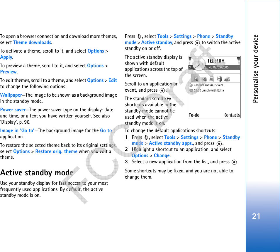 Personalise your device21To open a browser connection and download more themes, select Theme downloads.To activate a theme, scroll to it, and select Options &gt; Apply.To preview a theme, scroll to it, and select Options &gt; Preview.To edit themes, scroll to a theme, and select Options &gt; Edit to change the following options:Wallpaper—The image to be shown as a background image in the standby mode.Power saver—The power saver type on the display: date and time, or a text you have written yourself. See also ‘Display’, p. 96.Image in &apos;Go to&apos;—The background image for the Go to application.To restore the selected theme back to its original settings, select Options &gt; Restore orig. theme when you edit a theme.Active standby modeUse your standby display for fast access to your most frequently used applications. By default, the active standby mode is on.Press , select Tools &gt; Settings &gt; Phone &gt; Standby mode &gt; Active standby, and press   to switch the active standby on or off.The active standby display is shown with default applications across the top of the screen.Scroll to an application or event, and press  .The standard scroll key shortcuts available in the standby mode cannot be used when the active standby mode is on.To change the default applications shortcuts:1Press , select Tools &gt; Settings &gt; Phone &gt; Standby mode &gt; Active standby apps., and press  .2Highlight a shortcut to an application, and select Options &gt; Change.3Select a new application from the list, and press  .Some shortcuts may be fixed, and you are not able to change them.   