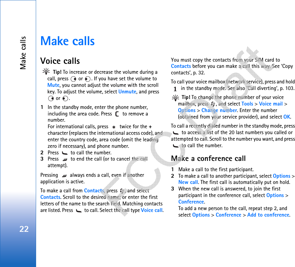 Make calls22Make callsVoice calls Tip! To increase or decrease the volume during a call, press   or  . If you have set the volume to Mute, you cannot adjust the volume with the scroll key. To adjust the volume, select Unmute, and press  or  . 1In the standby mode, enter the phone number, including the area code. Press   to remove a number. For international calls, press   twice for the + character (replaces the international access code), and enter the country code, area code (omit the leading zero if necessary), and phone number.2Press   to call the number.3Press   to end the call (or to cancel the call attempt).Pressing   always ends a call, even if another application is active.To make a call from Contacts, press  , and select Contacts. Scroll to the desired name; or enter the first letters of the name to the search field. Matching contacts are listed. Press   to call. Select the call type Voice call.You must copy the contacts from your SIM card to Contacts before you can make a call this way. See ‘Copy contacts’, p. 32.To call your voice mailbox (network service), press and hold  in the standby mode. See also ‘Call diverting’, p. 103. Tip! To change the phone number of your voice mailbox, press  , and select Tools &gt; Voice mail &gt; Options &gt; Change number. Enter the number (obtained from your service provider), and select OK.To call a recently dialed number in the standby mode, press  to access a list of the 20 last numbers you called or attempted to call. Scroll to the number you want, and press  to call the number.Make a conference call1Make a call to the first participant.2To make a call to another participant, select Options &gt; New call. The first call is automatically put on hold.3When the new call is answered, to join the first participant in the conference call, select Options &gt; Conference.To add a new person to the call, repeat step 2, and select Options &gt; Conference &gt; Add to conference.    