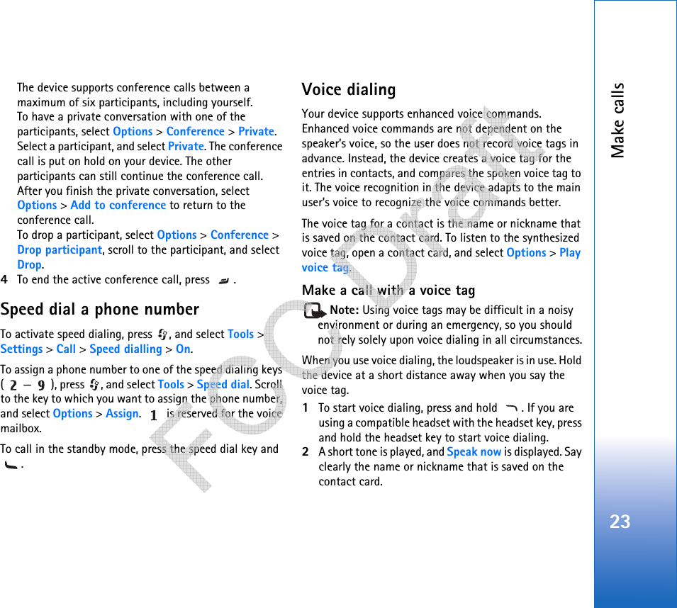 Make calls23The device supports conference calls between a maximum of six participants, including yourself.To have a private conversation with one of the participants, select Options &gt; Conference &gt; Private. Select a participant, and select Private. The conference call is put on hold on your device. The other participants can still continue the conference call. After you finish the private conversation, select Options &gt; Add to conference to return to the conference call.To drop a participant, select Options &gt; Conference &gt; Drop participant, scroll to the participant, and select Drop. 4To end the active conference call, press  .Speed dial a phone numberTo activate speed dialing, press  , and select Tools &gt; Settings &gt; Call &gt; Speed dialling &gt; On.To assign a phone number to one of the speed dialing keys ( — ), press  , and select Tools &gt; Speed dial. Scroll to the key to which you want to assign the phone number, and select Options &gt; Assign.   is reserved for the voice mailbox. To call in the standby mode, press the speed dial key and .Voice dialingYour device supports enhanced voice commands. Enhanced voice commands are not dependent on the speaker’s voice, so the user does not record voice tags in advance. Instead, the device creates a voice tag for the entries in contacts, and compares the spoken voice tag to it. The voice recognition in the device adapts to the main user’s voice to recognize the voice commands better.The voice tag for a contact is the name or nickname that is saved on the contact card. To listen to the synthesized voice tag, open a contact card, and select Options &gt; Play voice tag.Make a call with a voice tagNote: Using voice tags may be difficult in a noisy environment or during an emergency, so you should not rely solely upon voice dialing in all circumstances.When you use voice dialing, the loudspeaker is in use. Hold the device at a short distance away when you say the voice tag.1To start voice dialing, press and hold  . If you are using a compatible headset with the headset key, press and hold the headset key to start voice dialing.2A short tone is played, and Speak now is displayed. Say clearly the name or nickname that is saved on the contact card.   