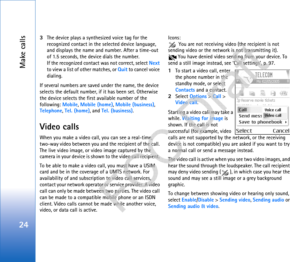 Make calls243The device plays a synthesized voice tag for the recognized contact in the selected device language, and displays the name and number. After a time-out of 1.5 seconds, the device dials the number.If the recognized contact was not correct, select Next to view a list of other matches, or Quit to cancel voice dialing.If several numbers are saved under the name, the device selects the default number, if it has been set. Otherwise the device selects the first available number of the following: Mobile, Mobile (home), Mobile (business), Telephone, Tel. (home), and Tel. (business).Video callsWhen you make a video call, you can see a real-time, two-way video between you and the recipient of the call. The live video image, or video image captured by the camera in your device is shown to the video call recipient. To be able to make a video call, you must have a USIM card and be in the coverage of a UMTS network. For availability of and subscription to video call services, contact your network operator or service provider. A video call can only be made between two parties. The video call can be made to a compatible mobile phone or an ISDN client. Video calls cannot be made while another voice, video, or data call is active.Icons:  You are not receiving video (the recipient is not sending video or the network is not transmitting it).  You have denied video sending from your device. To send a still image instead, see ‘Call settings’, p. 97.1To start a video call, enter the phone number in the standby mode, or select Contacts and a contact.2Select Options &gt; Call &gt; Video call.Starting a video call may take a while. Waiting for image is shown. If the call is not successful (for example, video calls are not supported by the network, or the receiving device is not compatible) you are asked if you want to try a normal call or send a message instead.The video call is active when you see two video images, and hear the sound through the loudspeaker. The call recipient may deny video sending ( ), in which case you hear the sound and may see a still image or a grey background graphic.To change between showing video or hearing only sound, select Enable/Disable &gt; Sending video, Sending audio or Sending audio &amp; video.   