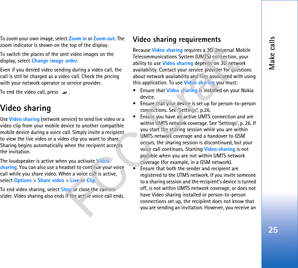 Make calls25To zoom your own image, select Zoom in or Zoom out. The zoom indicator is shown on the top of the display.To switch the places of the sent video images on the display, select Change image order.Even if you denied video sending during a video call, the call is still be charged as a video call. Check the pricing with your network operator or service provider.To end the video call, press  .Video sharingUse Video sharing (network service) to send live video or a video clip from your mobile device to another compatible mobile device during a voice call. Simply invite a recipient to view the live video or a video clip you want to share. Sharing begins automatically when the recipient accepts the invitation.The loudspeaker is active when you activate Video sharing. You can also use a headset to continue your voice call while you share video. When a voice call is active, select Options &gt; Share video &gt; Live or Clip.To end video sharing, select Stop or close the camera slider. Video sharing also ends if the active voice call ends. Video sharing requirementsBecause Video sharing requires a 3G Universal Mobile Telecommunications System (UMTS) connection, your ability to use Video sharing depends on 3G network availability. Contact your service provider for questions about network availability and fees associated with using this application. To use Video sharing you must:• Ensure that Video sharing is installed on your Nokia device.• Ensure that your device is set up for person-to-person connections. See ‘Settings’, p.26.• Ensure you have an active UMTS connection and are within UMTS network coverage. See ‘Settings’, p. 26. If you start the sharing session while you are within UMTS network coverage and a handover to GSM occurs, the sharing session is discontinued, but your voice call continues. Starting Video sharing is not possible when you are not within UMTS network coverage (for example, in a GSM network).• Ensure that both the sender and recipient are registered to the UTMS network. If you invite someone to a sharing session and the recipient’s device is turned off, is not within UMTS network coverage, or does not have Video sharing installed or person-to-person connections set up, the recipient does not know that you are sending an invitation. However, you receive an    
