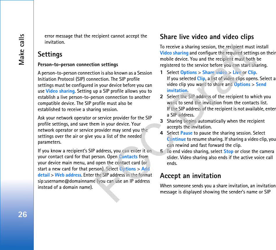 Make calls26error message that the recipient cannot accept the invitation.SettingsPerson-to-person connection settingsA person-to-person connection is also known as a Session Initiation Protocol (SIP) connection. The SIP profile settings must be configured in your device before you can use Video sharing. Setting up a SIP profile allows you to establish a live person-to-person connection to another compatible device. The SIP profile must also be established to receive a sharing session.Ask your network operator or service provider for the SIP profile settings, and save them in your device. Your network operator or service provider may send you the settings over the air or give you a list of the needed parameters.If you know a recipient’s SIP address, you can enter it on your contact card for that person. Open Contacts from your device main menu, and open the contact card (or start a new card for that person). Select Options &gt; Add detail &gt; Web address. Enter the SIP address in the format sip:username@domainname (you can use an IP address instead of a domain name). Share live video and video clipsTo receive a sharing session, the recipient must install Video sharing and configure the required settings on their mobile device. You and the recipient must both be registered to the service before you can start sharing. 1Select Options &gt; Share video &gt; Live or Clip.If you selected Clip, a list of video clips opens. Select a video clip you want to share and Options &gt; Send invitation.2Select the SIP address of the recipient to which you want to send the invitation from the contacts list.If the SIP address of the recipient is not available, enter a SIP address. 3Sharing begins automatically when the recipient accepts the invitation.4Select Pause to pause the sharing session. Select Continue to resume sharing. If sharing a video clip, you can rewind and fast forward the clip.5To end video sharing, select Stop or close the camera slider. Video sharing also ends if the active voice call ends.Accept an invitationWhen someone sends you a share invitation, an invitation message is displayed showing the sender’s name or SIP    