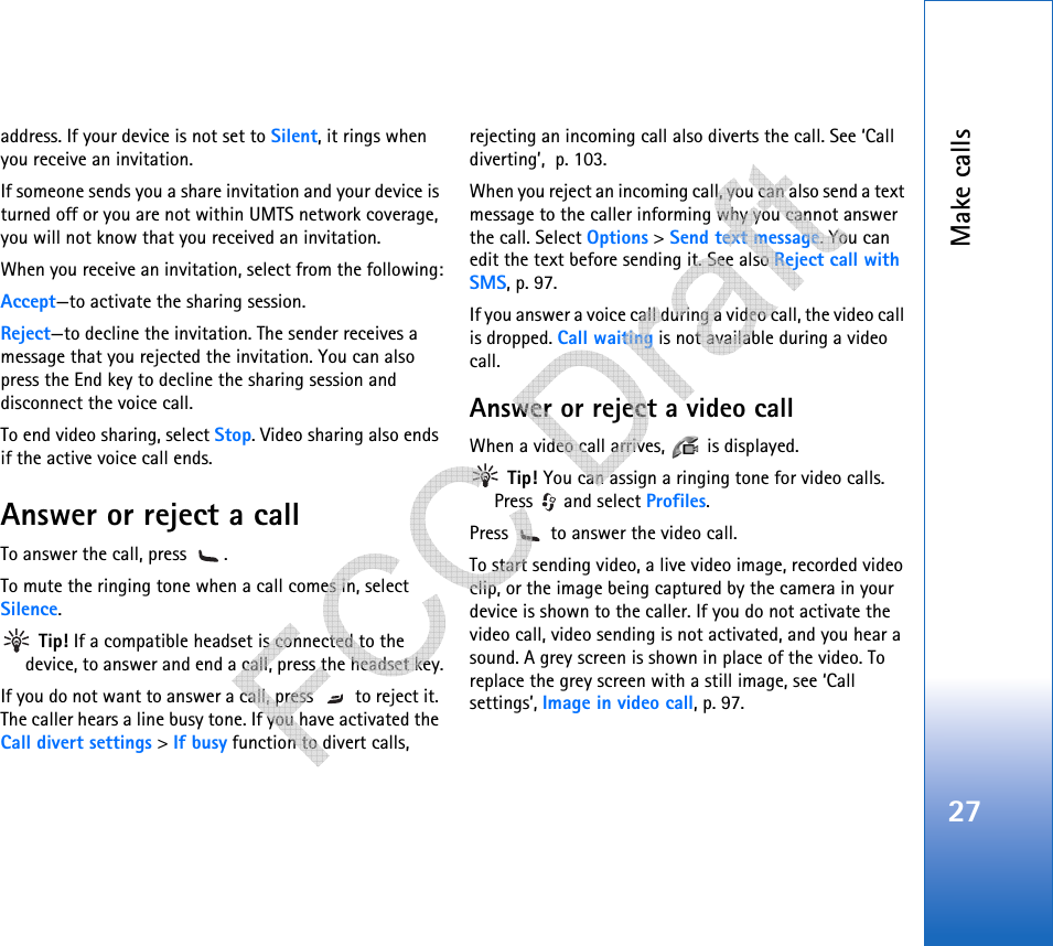 Make calls27address. If your device is not set to Silent, it rings when you receive an invitation.If someone sends you a share invitation and your device is turned off or you are not within UMTS network coverage, you will not know that you received an invitation.When you receive an invitation, select from the following:Accept—to activate the sharing session.Reject—to decline the invitation. The sender receives a message that you rejected the invitation. You can also press the End key to decline the sharing session and disconnect the voice call.To end video sharing, select Stop. Video sharing also ends if the active voice call ends.Answer or reject a callTo answer the call, press  . To mute the ringing tone when a call comes in, select Silence. Tip! If a compatible headset is connected to the device, to answer and end a call, press the headset key.If you do not want to answer a call, press   to reject it. The caller hears a line busy tone. If you have activated the Call divert settings &gt; If busy function to divert calls, rejecting an incoming call also diverts the call. See ‘Call diverting’, p. 103.When you reject an incoming call, you can also send a text message to the caller informing why you cannot answer the call. Select Options &gt; Send text message. You can edit the text before sending it. See also Reject call with SMS, p. 97.If you answer a voice call during a video call, the video call is dropped. Call waiting is not available during a video call.Answer or reject a video callWhen a video call arrives,   is displayed.  Tip! You can assign a ringing tone for video calls. Press   and select Profiles.Press   to answer the video call. To start sending video, a live video image, recorded video clip, or the image being captured by the camera in your device is shown to the caller. If you do not activate the video call, video sending is not activated, and you hear a sound. A grey screen is shown in place of the video. To replace the grey screen with a still image, see ‘Call settings’, Image in video call, p. 97.   