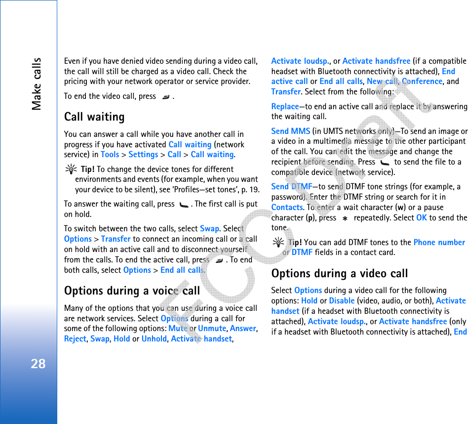 Make calls28Even if you have denied video sending during a video call, the call will still be charged as a video call. Check the pricing with your network operator or service provider.To end the video call, press  .Call waiting You can answer a call while you have another call in progress if you have activated Call waiting (network service) in Tools &gt; Settings &gt; Call &gt; Call waiting. Tip! To change the device tones for different environments and events (for example, when you want your device to be silent), see ‘Profiles—set tones’, p. 19.To answer the waiting call, press  . The first call is put on hold.To switch between the two calls, select Swap. Select Options &gt; Transfer to connect an incoming call or a call on hold with an active call and to disconnect yourself from the calls. To end the active call, press  . To end both calls, select Options &gt; End all calls.Options during a voice callMany of the options that you can use during a voice call are network services. Select Options during a call for some of the following options: Mute or Unmute, Answer, Reject, Swap, Hold or Unhold, Activate handset, Activate loudsp., or Activate handsfree (if a compatible headset with Bluetooth connectivity is attached), End active call or End all calls, New call, Conference, and Transfer. Select from the following: Replace—to end an active call and replace it by answering the waiting call.Send MMS (in UMTS networks only)—To send an image or a video in a multimedia message to the other participant of the call. You can edit the message and change the recipient before sending. Press   to send the file to a compatible device (network service).Send DTMF—to send DTMF tone strings (for example, a password). Enter the DTMF string or search for it in Contacts. To enter a wait character (w) or a pause character (p), press   repeatedly. Select OK to send the tone. Tip! You can add DTMF tones to the Phone number or DTMF fields in a contact card. Options during a video callSelect Options during a video call for the following options: Hold or Disable (video, audio, or both), Activate handset (if a headset with Bluetooth connectivity is attached), Activate loudsp., or Activate handsfree (only if a headset with Bluetooth connectivity is attached), End    