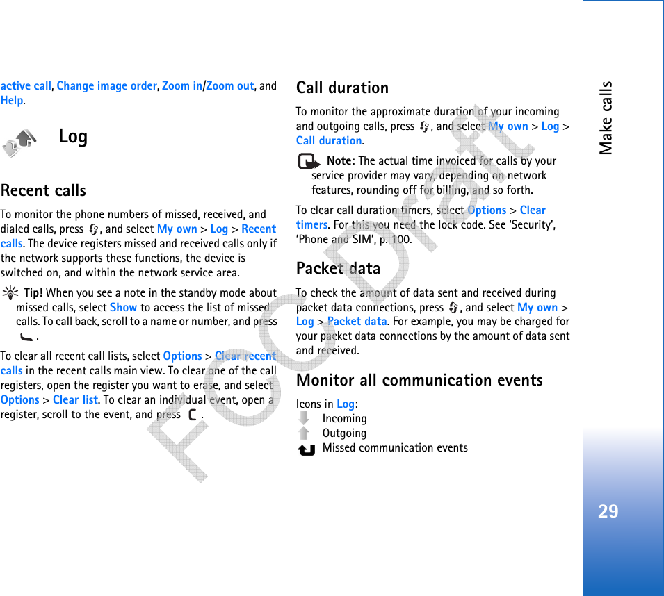 Make calls29active call, Change image order, Zoom in/Zoom out, and Help.LogRecent calls To monitor the phone numbers of missed, received, and dialed calls, press  , and select My own &gt; Log &gt; Recent calls. The device registers missed and received calls only if the network supports these functions, the device is switched on, and within the network service area. Tip! When you see a note in the standby mode about missed calls, select Show to access the list of missed calls. To call back, scroll to a name or number, and press .To clear all recent call lists, select Options &gt; Clear recent calls in the recent calls main view. To clear one of the call registers, open the register you want to erase, and select Options &gt; Clear list. To clear an individual event, open a register, scroll to the event, and press  .Call duration To monitor the approximate duration of your incoming and outgoing calls, press  , and select My own &gt; Log &gt; Call duration. Note: The actual time invoiced for calls by your service provider may vary, depending on network features, rounding off for billing, and so forth.To clear call duration timers, select Options &gt; Clear timers. For this you need the lock code. See ‘Security’, ‘Phone and SIM’, p. 100.Packet dataTo check the amount of data sent and received during packet data connections, press  , and select My own &gt; Log &gt; Packet data. For example, you may be charged for your packet data connections by the amount of data sent and received.Monitor all communication eventsIcons in Log: Incoming Outgoing  Missed communication events   