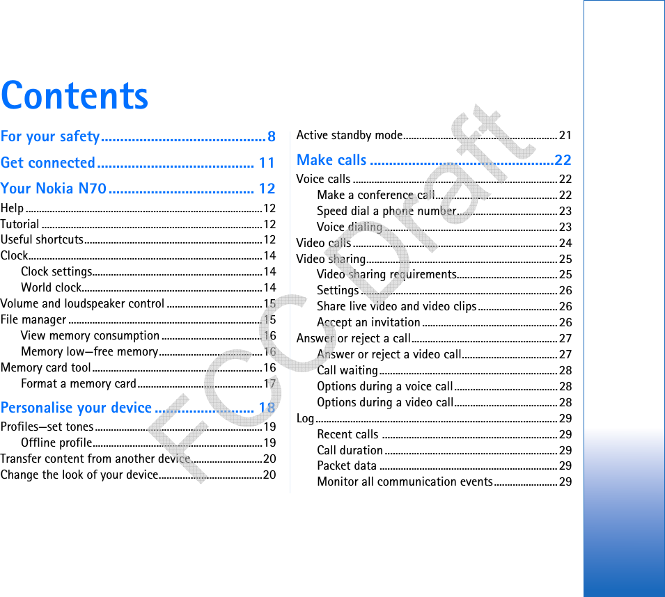 ContentsFor your safety...........................................8Get connected......................................... 11Your Nokia N70...................................... 12Help .........................................................................................12Tutorial ...................................................................................12Useful shortcuts...................................................................12Clock........................................................................................14Clock settings................................................................14World clock....................................................................14Volume and loudspeaker control ....................................15File manager .........................................................................15View memory consumption ......................................16Memory low—free memory.......................................16Memory card tool................................................................16Format a memory card...............................................17Personalise your device .......................... 18Profiles—set tones...............................................................19Offline profile................................................................19Transfer content from another device...........................20Change the look of your device.......................................20Active standby mode..........................................................21Make calls ................................................22Voice calls .............................................................................22Make a conference call..............................................22Speed dial a phone number......................................23Voice dialing .................................................................23Video calls .............................................................................24Video sharing........................................................................25Video sharing requirements......................................25Settings ..........................................................................26Share live video and video clips..............................26Accept an invitation...................................................26Answer or reject a call.......................................................27Answer or reject a video call....................................27Call waiting...................................................................28Options during a voice call.......................................28Options during a video call.......................................28Log...........................................................................................29Recent calls ..................................................................29Call duration.................................................................29Packet data ...................................................................29Monitor all communication events........................29   