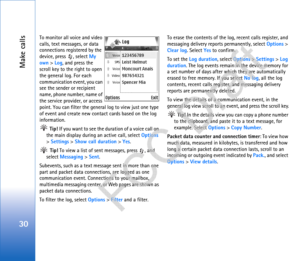 Make calls30To monitor all voice and video calls, text messages, or data connections registered by the device, press  , select My own &gt; Log, and press the scroll key to the right to open the general log. For each communication event, you can see the sender or recipient name, phone number, name of the service provider, or access point. You can filter the general log to view just one type of event and create new contact cards based on the log information.  Tip! If you want to see the duration of a voice call on the main display during an active call, select Options &gt; Settings &gt; Show call duration &gt; Yes. Tip! To view a list of sent messages, press  , and select Messaging &gt; Sent.Subevents, such as a text message sent in more than one part and packet data connections, are logged as one communication event. Connections to your mailbox, multimedia messaging center, or Web pages are shown as packet data connections.To filter the log, select Options &gt; Filter and a filter.To erase the contents of the log, recent calls register, and messaging delivery reports permanently, select Options &gt; Clear log. Select Yes to confirm.To set the Log duration, select Options &gt; Settings &gt; Log duration. The log events remain in the device memory for a set number of days after which they are automatically erased to free memory. If you select No log, all the log contents, recent calls register, and messaging delivery reports are permanently deleted.To view the details of a communication event, in the general log view scroll to an event, and press the scroll key. Tip! In the details view you can copy a phone number to the clipboard, and paste it to a text message, for example. Select Options &gt; Copy Number.Packet data counter and connection timer: To view how much data, measured in kilobytes, is transferred and how long a certain packet data connection lasts, scroll to an incoming or outgoing event indicated by Pack., and select Options &gt; View details.   
