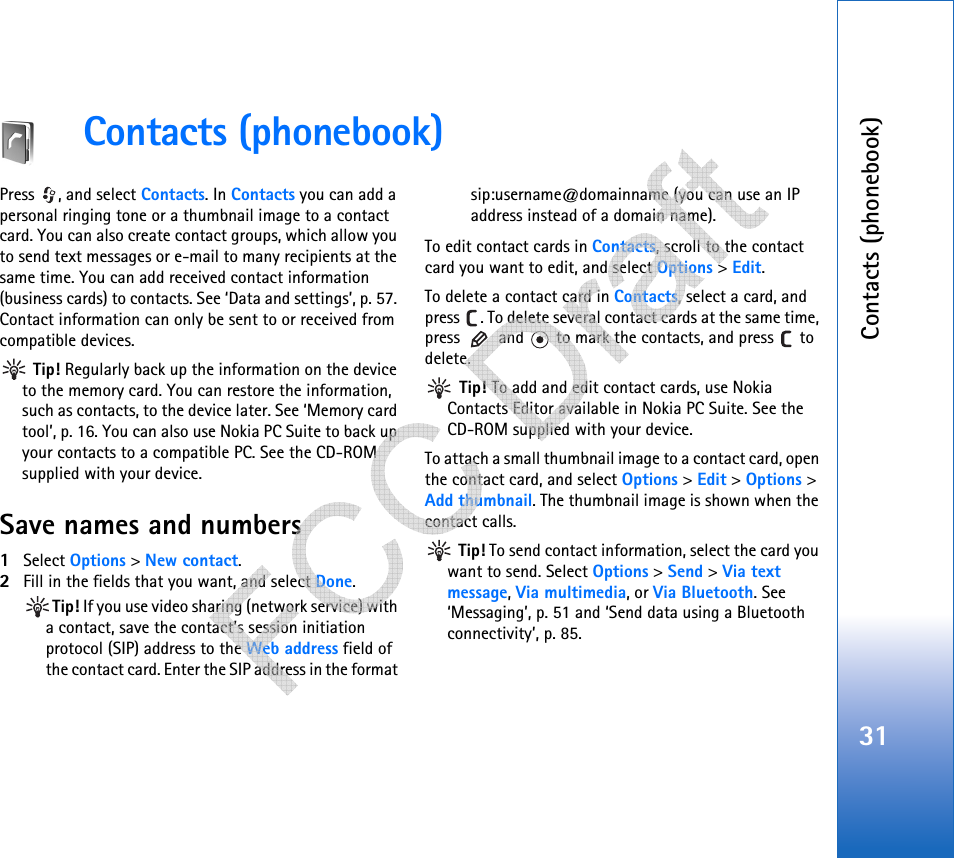 Contacts (phonebook)31Contacts (phonebook)Press , and select Contacts. In Contacts you can add a personal ringing tone or a thumbnail image to a contact card. You can also create contact groups, which allow you to send text messages or e-mail to many recipients at the same time. You can add received contact information (business cards) to contacts. See ‘Data and settings’, p. 57. Contact information can only be sent to or received from compatible devices. Tip! Regularly back up the information on the device to the memory card. You can restore the information, such as contacts, to the device later. See ‘Memory card tool’, p. 16. You can also use Nokia PC Suite to back up your contacts to a compatible PC. See the CD-ROM supplied with your device.Save names and numbers1Select Options &gt; New contact.2Fill in the fields that you want, and select Done.Tip! If you use video sharing (network service) with a contact, save the contact’s session initiation protocol (SIP) address to the Web address field of the contact card. Enter the SIP address in the format sip:username@domainname (you can use an IP address instead of a domain name).To edit contact cards in Contacts, scroll to the contact card you want to edit, and select Options &gt; Edit.To delete a contact card in Contacts, select a card, and press  . To delete several contact cards at the same time, press   and   to mark the contacts, and press   to delete. Tip! To add and edit contact cards, use Nokia Contacts Editor available in Nokia PC Suite. See the CD-ROM supplied with your device.To attach a small thumbnail image to a contact card, open the contact card, and select Options &gt; Edit &gt; Options &gt; Add thumbnail. The thumbnail image is shown when the contact calls. Tip! To send contact information, select the card you want to send. Select Options &gt; Send &gt; Via text message, Via multimedia, or Via Bluetooth. See ‘Messaging’, p. 51 and ‘Send data using a Bluetooth connectivity’, p. 85.   