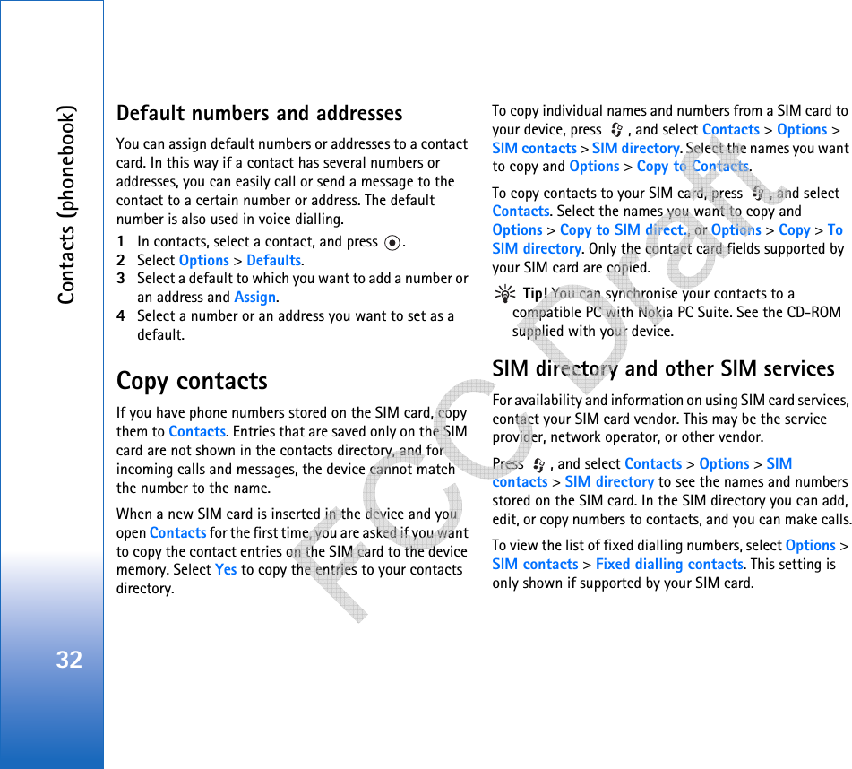 Contacts (phonebook)32Default numbers and addressesYou can assign default numbers or addresses to a contact card. In this way if a contact has several numbers or addresses, you can easily call or send a message to the contact to a certain number or address. The default number is also used in voice dialling.1In contacts, select a contact, and press  .2Select Options &gt; Defaults.3Select a default to which you want to add a number or an address and Assign.4Select a number or an address you want to set as a default.Copy contactsIf you have phone numbers stored on the SIM card, copy them to Contacts. Entries that are saved only on the SIM card are not shown in the contacts directory, and for incoming calls and messages, the device cannot match the number to the name.When a new SIM card is inserted in the device and you open Contacts for the first time, you are asked if you want to copy the contact entries on the SIM card to the device memory. Select Yes to copy the entries to your contacts directory.To copy individual names and numbers from a SIM card to your device, press  , and select Contacts &gt; Options &gt; SIM contacts &gt; SIM directory. Select the names you want to copy and Options &gt; Copy to Contacts.To copy contacts to your SIM card, press  , and select Contacts. Select the names you want to copy and Options &gt; Copy to SIM direct., or Options &gt; Copy &gt; To SIM directory. Only the contact card fields supported by your SIM card are copied. Tip! You can synchronise your contacts to a compatible PC with Nokia PC Suite. See the CD-ROM supplied with your device.SIM directory and other SIM servicesFor availability and information on using SIM card services, contact your SIM card vendor. This may be the service provider, network operator, or other vendor.Press  , and select Contacts &gt; Options &gt; SIM contacts &gt; SIM directory to see the names and numbers stored on the SIM card. In the SIM directory you can add, edit, or copy numbers to contacts, and you can make calls.To view the list of fixed dialling numbers, select Options &gt; SIM contacts &gt; Fixed dialling contacts. This setting is only shown if supported by your SIM card.   