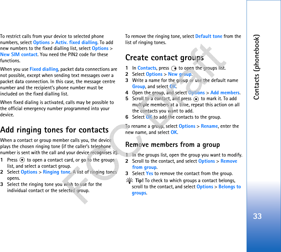 Contacts (phonebook)33To restrict calls from your device to selected phone numbers, select Options &gt; Activ. fixed dialling. To add new numbers to the fixed dialling list, select Options &gt; New SIM contact. You need the PIN2 code for these functions.When you use Fixed dialling, packet data connections are not possible, except when sending text messages over a packet data connection. In this case, the message centre number and the recipient’s phone number must be included on the fixed dialling list.When fixed dialing is activated, calls may be possible to the official emergency number programmed into your device.Add ringing tones for contactsWhen a contact or group member calls you, the device plays the chosen ringing tone (if the caller’s telephone number is sent with the call and your device recognises it).1Press   to open a contact card, or go to the groups list, and select a contact group.2Select Options &gt; Ringing tone. A list of ringing tones opens.3Select the ringing tone you wish to use for the individual contact or the selected group.To remove the ringing tone, select Default tone from the list of ringing tones.Create contact groups1In Contacts, press   to open the groups list.2Select Options &gt; New group. 3Write a name for the group or use the default name Group, and select OK. 4Open the group, and select Options &gt; Add members.5Scroll to a contact, and press   to mark it. To add multiple members at a time, repeat this action on all the contacts you want to add.6Select OK to add the contacts to the group.To rename a group, select Options &gt; Rename, enter the new name, and select OK.Remove members from a group1In the groups list, open the group you want to modify.2Scroll to the contact, and select Options &gt; Remove from group.3Select Yes to remove the contact from the group. Tip! To check to which groups a contact belongs, scroll to the contact, and select Options &gt; Belongs to groups.   