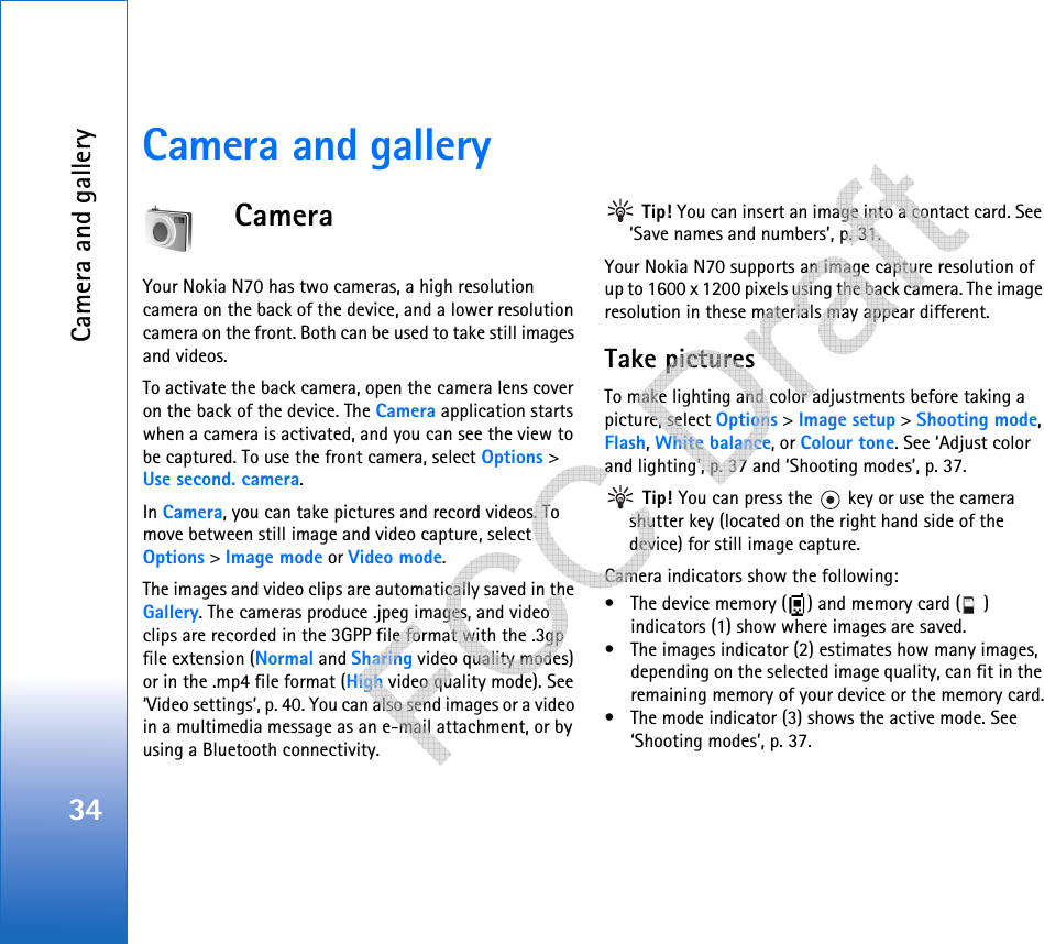 Camera and gallery34Camera and galleryCameraYour Nokia N70 has two cameras, a high resolution camera on the back of the device, and a lower resolution camera on the front. Both can be used to take still images and videos.To activate the back camera, open the camera lens cover on the back of the device. The Camera application starts when a camera is activated, and you can see the view to be captured. To use the front camera, select Options &gt; Use second. camera.In Camera, you can take pictures and record videos. To move between still image and video capture, select Options &gt; Image mode or Video mode.The images and video clips are automatically saved in the Gallery. The cameras produce .jpeg images, and video clips are recorded in the 3GPP file format with the .3gp file extension (Normal and Sharing video quality modes) or in the .mp4 file format (High video quality mode). See ‘Video settings’, p. 40. You can also send images or a video in a multimedia message as an e-mail attachment, or by using a Bluetooth connectivity. Tip! You can insert an image into a contact card. See ‘Save names and numbers’, p. 31.Your Nokia N70 supports an image capture resolution of up to 1600 x 1200 pixels using the back camera. The image resolution in these materials may appear different.Take picturesTo make lighting and color adjustments before taking a picture, select Options &gt; Image setup &gt; Shooting mode, Flash, White balance, or Colour tone. See ‘Adjust color and lighting’, p. 37 and ‘Shooting modes’, p. 37. Tip! You can press the   key or use the camera shutter key (located on the right hand side of the device) for still image capture.Camera indicators show the following:• The device memory ( ) and memory card ( ) indicators (1) show where images are saved.• The images indicator (2) estimates how many images, depending on the selected image quality, can fit in the remaining memory of your device or the memory card.• The mode indicator (3) shows the active mode. See ‘Shooting modes’, p. 37.   