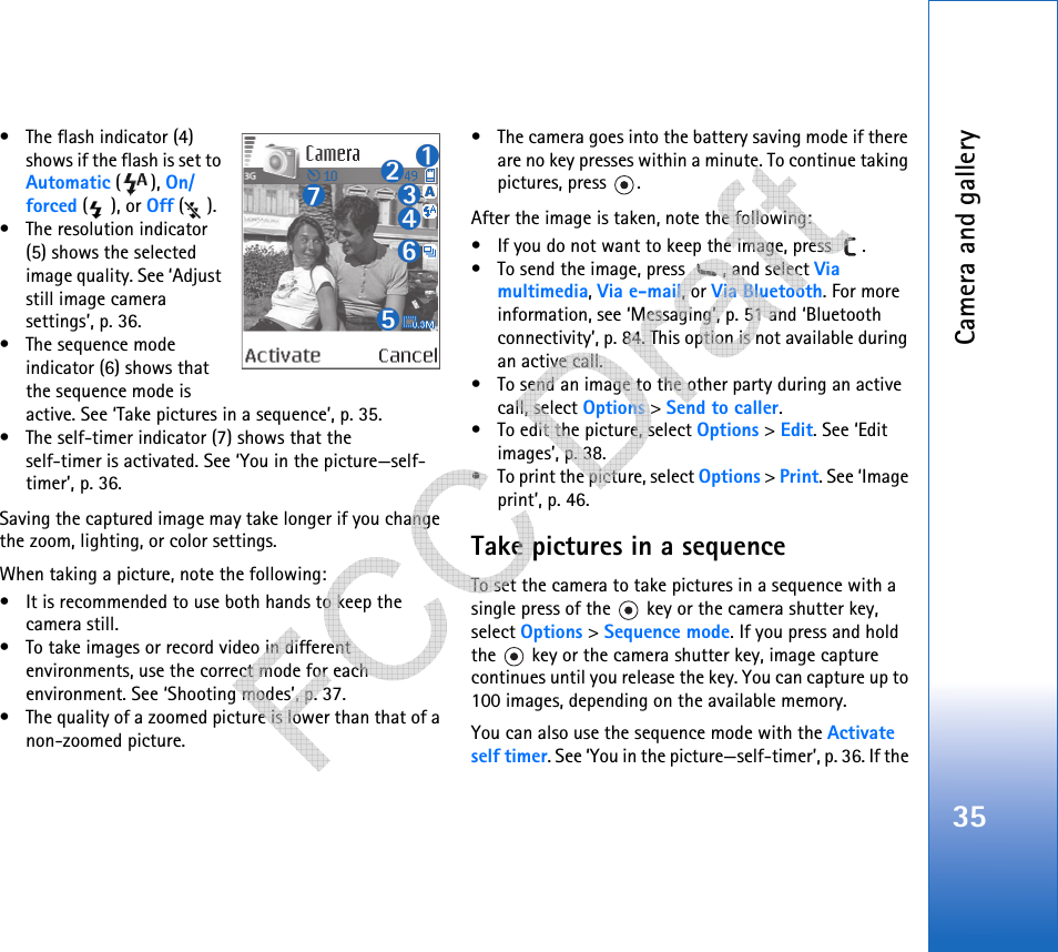 Camera and gallery35• The flash indicator (4) shows if the flash is set to Automatic (), On/forced (), or Off ().• The resolution indicator (5) shows the selected image quality. See ‘Adjust still image camera settings’, p. 36.• The sequence mode indicator (6) shows that the sequence mode is active. See ‘Take pictures in a sequence’, p. 35.• The self-timer indicator (7) shows that theself-timer is activated. See ‘You in the picture—self-timer’, p. 36.Saving the captured image may take longer if you change the zoom, lighting, or color settings.When taking a picture, note the following:• It is recommended to use both hands to keep the camera still.• To take images or record video in different environments, use the correct mode for each environment. See ‘Shooting modes’, p. 37.• The quality of a zoomed picture is lower than that of a non-zoomed picture.• The camera goes into the battery saving mode if there are no key presses within a minute. To continue taking pictures, press  .After the image is taken, note the following: • If you do not want to keep the image, press  .• To send the image, press  , and select Via multimedia, Via e-mail, or Via Bluetooth. For more information, see ‘Messaging’, p. 51 and ‘Bluetooth connectivity’, p. 84. This option is not available during an active call.• To send an image to the other party during an active call, select Options &gt; Send to caller.• To edit the picture, select Options &gt; Edit. See ‘Edit images’, p. 38.• To print the picture, select Options &gt; Print. See ‘Image print’, p. 46.Take pictures in a sequenceTo set the camera to take pictures in a sequence with a single press of the   key or the camera shutter key, select Options &gt; Sequence mode. If you press and hold the   key or the camera shutter key, image capture continues until you release the key. You can capture up to 100 images, depending on the available memory.You can also use the sequence mode with the Activate self timer. See ‘You in the picture—self-timer’, p. 36. If the    