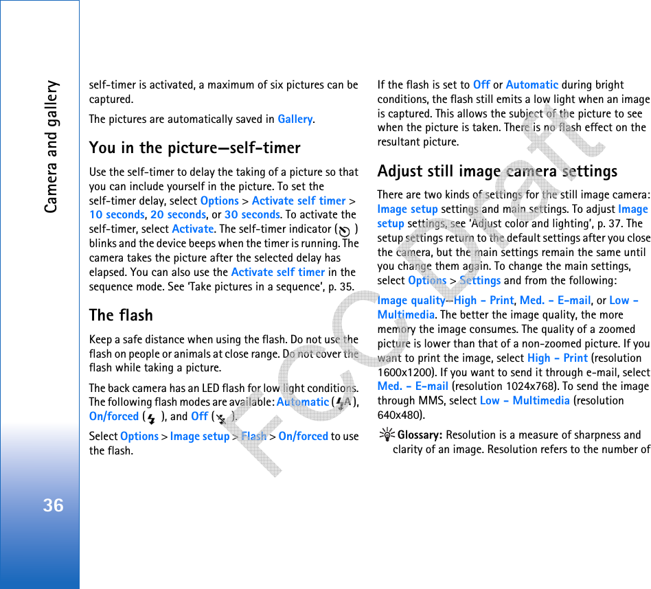 Camera and gallery36self-timer is activated, a maximum of six pictures can be captured.The pictures are automatically saved in Gallery.You in the picture—self-timerUse the self-timer to delay the taking of a picture so that you can include yourself in the picture. To set the self-timer delay, select Options &gt; Activate self timer &gt; 10 seconds, 20 seconds, or 30 seconds. To activate the self-timer, select Activate. The self-timer indicator ( ) blinks and the device beeps when the timer is running. The camera takes the picture after the selected delay has elapsed. You can also use the Activate self timer in the sequence mode. See ‘Take pictures in a sequence’, p. 35.The flashKeep a safe distance when using the flash. Do not use the flash on people or animals at close range. Do not cover the flash while taking a picture.The back camera has an LED flash for low light conditions. The following flash modes are available: Automatic (), On/forced (), and Off ().Select Options &gt; Image setup &gt; Flash &gt; On/forced to use the flash.If the flash is set to Off or Automatic during bright conditions, the flash still emits a low light when an image is captured. This allows the subject of the picture to see when the picture is taken. There is no flash effect on the resultant picture.Adjust still image camera settingsThere are two kinds of settings for the still image camera: Image setup settings and main settings. To adjust Image setup settings, see ‘Adjust color and lighting’, p. 37. The setup settings return to the default settings after you close the camera, but the main settings remain the same until you change them again. To change the main settings, select Options &gt; Settings and from the following:Image quality—High - Print, Med. - E-mail, or Low - Multimedia. The better the image quality, the more memory the image consumes. The quality of a zoomed picture is lower than that of a non-zoomed picture. If you want to print the image, select High - Print (resolution 1600x1200). If you want to send it through e-mail, select Med. - E-mail (resolution 1024x768). To send the image through MMS, select Low - Multimedia (resolution 640x480).Glossary: Resolution is a measure of sharpness and clarity of an image. Resolution refers to the number of    