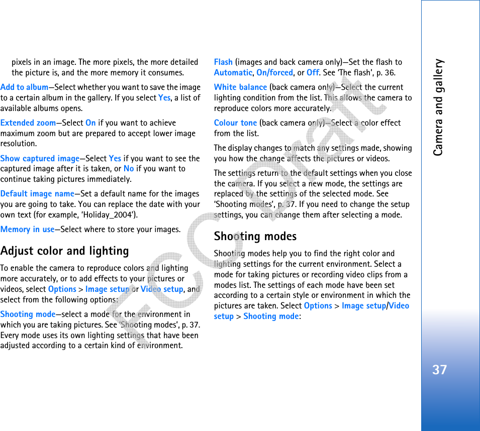 Camera and gallery37pixels in an image. The more pixels, the more detailed the picture is, and the more memory it consumes.Add to album—Select whether you want to save the image to a certain album in the gallery. If you select Yes, a list of available albums opens.Extended zoom—Select On if you want to achieve maximum zoom but are prepared to accept lower image resolution.Show captured image—Select Yes if you want to see the captured image after it is taken, or No if you want to continue taking pictures immediately.Default image name—Set a default name for the images you are going to take. You can replace the date with your own text (for example, ‘Holiday_2004’).Memory in use—Select where to store your images.Adjust color and lightingTo enable the camera to reproduce colors and lighting more accurately, or to add effects to your pictures or videos, select Options &gt; Image setup or Video setup, and select from the following options:Shooting mode—select a mode for the environment in which you are taking pictures. See ‘Shooting modes’, p. 37. Every mode uses its own lighting settings that have been adjusted according to a certain kind of environment.Flash (images and back camera only)—Set the flash to Automatic, On/forced, or Off. See ‘The flash’, p. 36.White balance (back camera only)—Select the current lighting condition from the list. This allows the camera to reproduce colors more accurately.Colour tone (back camera only)—Select a color effect from the list.The display changes to match any settings made, showing you how the change affects the pictures or videos.The settings return to the default settings when you close the camera. If you select a new mode, the settings are replaced by the settings of the selected mode. See ‘Shooting modes’, p. 37. If you need to change the setup settings, you can change them after selecting a mode.Shooting modesShooting modes help you to find the right color and lighting settings for the current environment. Select a mode for taking pictures or recording video clips from a modes list. The settings of each mode have been set according to a certain style or environment in which the pictures are taken. Select Options &gt; Image setup/Video setup &gt; Shooting mode:   