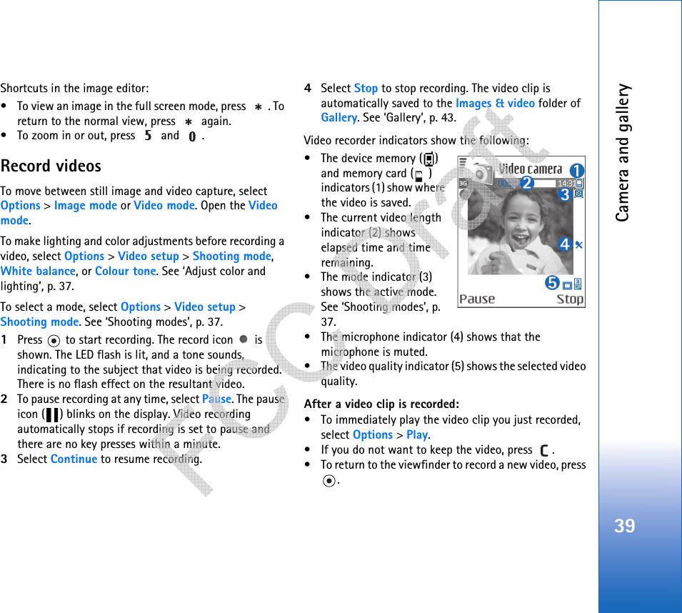 Camera and gallery39Shortcuts in the image editor:• To view an image in the full screen mode, press  . To return to the normal view, press   again.• To zoom in or out, press   and  .Record videosTo move between still image and video capture, select Options &gt; Image mode or Video mode. Open the Video mode.To make lighting and color adjustments before recording a video, select Options &gt; Video setup &gt; Shooting mode, White balance, or Colour tone. See ‘Adjust color and lighting’, p. 37.To select a mode, select Options &gt; Video setup &gt; Shooting mode. See ‘Shooting modes’, p. 37.1Press   to start recording. The record icon   is shown. The LED flash is lit, and a tone sounds, indicating to the subject that video is being recorded. There is no flash effect on the resultant video.2To pause recording at any time, select Pause. The pause icon ( ) blinks on the display. Video recording automatically stops if recording is set to pause and there are no key presses within a minute.3Select Continue to resume recording. 4Select Stop to stop recording. The video clip is automatically saved to the Images &amp; video folder of Gallery. See ‘Gallery’, p. 43.Video recorder indicators show the following:• The device memory ( ) and memory card ( ) indicators (1) show where the video is saved.• The current video length indicator (2) shows elapsed time and time remaining.• The mode indicator (3) shows the active mode. See ‘Shooting modes’, p. 37.• The microphone indicator (4) shows that the microphone is muted.• The video quality indicator (5) shows the selected video quality.After a video clip is recorded:• To immediately play the video clip you just recorded, select Options &gt; Play.• If you do not want to keep the video, press  .• To return to the viewfinder to record a new video, press .   