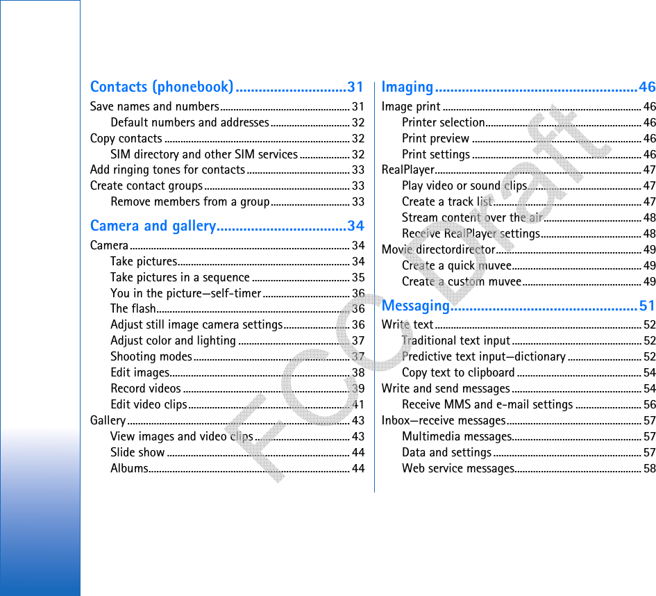 Contacts (phonebook).............................31Save names and numbers................................................. 31Default numbers and addresses.............................. 32Copy contacts ......................................................................32SIM directory and other SIM services ...................32Add ringing tones for contacts ....................................... 33Create contact groups....................................................... 33Remove members from a group.............................. 33Camera and gallery..................................34Camera................................................................................... 34Take pictures................................................................. 34Take pictures in a sequence ..................................... 35You in the picture—self-timer................................. 36The flash......................................................................... 36Adjust still image camera settings......................... 36Adjust color and lighting .......................................... 37Shooting modes........................................................... 37Edit images.................................................................... 38Record videos ............................................................... 39Edit video clips............................................................. 41Gallery .................................................................................... 43View images and video clips ....................................43Slide show ..................................................................... 44Albums............................................................................ 44Imaging.....................................................46Image print ...........................................................................46Printer selection...........................................................46Print preview ................................................................46Print settings ................................................................46RealPlayer.............................................................................. 47Play video or sound clips........................................... 47Create a track list........................................................ 47Stream content over the air..................................... 48Receive RealPlayer settings...................................... 48Movie directordirector.......................................................49Create a quick muvee.................................................49Create a custom muvee.............................................49Messaging.................................................51Write text..............................................................................52Traditional text input.................................................52Predictive text input—dictionary ............................52Copy text to clipboard ............................................... 54Write and send messages ................................................. 54Receive MMS and e-mail settings .........................56Inbox—receive messages................................................... 57Multimedia messages................................................. 57Data and settings ........................................................57Web service messages................................................ 58   