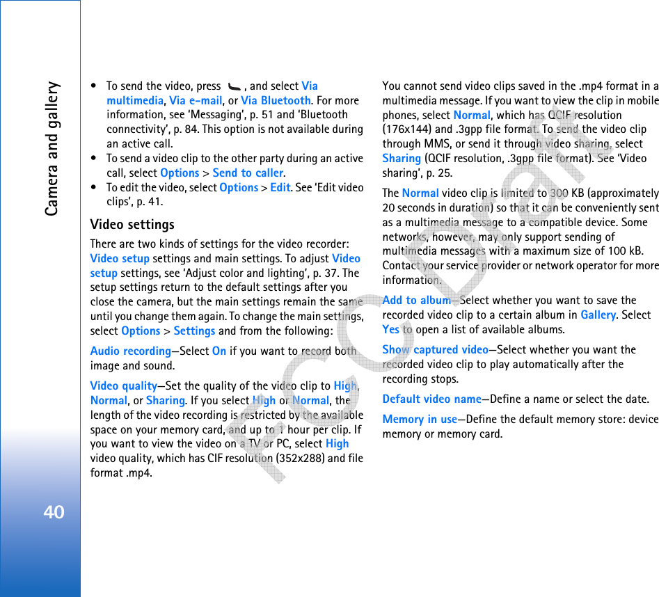 Camera and gallery40• To send the video, press  , and select Via multimedia, Via e-mail, or Via Bluetooth. For more information, see ‘Messaging’, p. 51 and ‘Bluetooth connectivity’, p. 84. This option is not available during an active call.• To send a video clip to the other party during an active call, select Options &gt; Send to caller.• To edit the video, select Options &gt; Edit. See ‘Edit video clips’, p. 41.Video settingsThere are two kinds of settings for the video recorder: Video setup settings and main settings. To adjust Video setup settings, see ‘Adjust color and lighting’, p. 37. The setup settings return to the default settings after you close the camera, but the main settings remain the same until you change them again. To change the main settings, select Options &gt; Settings and from the following:Audio recording—Select On if you want to record both image and sound.Video quality—Set the quality of the video clip to High, Normal, or Sharing. If you select High or Normal, the length of the video recording is restricted by the available space on your memory card, and up to 1 hour per clip. If you want to view the video on a TV or PC, select High video quality, which has CIF resolution (352x288) and file format .mp4.You cannot send video clips saved in the .mp4 format in a multimedia message. If you want to view the clip in mobile phones, select Normal, which has QCIF resolution (176x144) and .3gpp file format. To send the video clip through MMS, or send it through video sharing, select Sharing (QCIF resolution, .3gpp file format). See ‘Video sharing’, p. 25. The Normal video clip is limited to 300 KB (approximately 20 seconds in duration) so that it can be conveniently sent as a multimedia message to a compatible device. Some networks, however, may only support sending of multimedia messages with a maximum size of 100 kB. Contact your service provider or network operator for more information.Add to album—Select whether you want to save the recorded video clip to a certain album in Gallery. Select Yes to open a list of available albums.Show captured video—Select whether you want the recorded video clip to play automatically after the recording stops.Default video name—Define a name or select the date.Memory in use—Define the default memory store: device memory or memory card.   