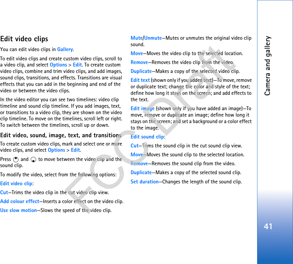 Camera and gallery41Edit video clipsYou can edit video clips in Gallery.To edit video clips and create custom video clips, scroll to a video clip, and select Options &gt; Edit. To create custom video clips, combine and trim video clips, and add images, sound clips, transitions, and effects. Transitions are visual effects that you can add in the beginning and end of the video or between the video clips.In the video editor you can see two timelines: video clip timeline and sound clip timeline. If you add images, text, or transitions to a video clip, they are shown on the video clip timeline. To move on the timelines, scroll left or right. To switch between the timelines, scroll up or down.Edit video, sound, image, text, and transitionsTo create custom video clips, mark and select one or more video clips, and select Options &gt; Edit.Press   and   to move between the video clip and the sound clip.To modify the video, select from the following options:Edit video clip:Cut—Trims the video clip in the cut video clip view.Add colour effect—Inserts a color effect on the video clip.Use slow motion—Slows the speed of the video clip.Mute/Unmute—Mutes or unmutes the original video clip sound.Move—Moves the video clip to the selected location.Remove—Removes the video clip from the video.Duplicate—Makes a copy of the selected video clip.Edit text (shown only if you added text)—To move, remove or duplicate text; change the color and style of the text; define how long it stays on the screen; and add effects to the text.Edit image (shown only if you have added an image)—To move, remove or duplicate an image; define how long it stays on the screen; and set a background or a color effect to the image.Edit sound clip:Cut—Trims the sound clip in the cut sound clip view.Move—Moves the sound clip to the selected location.Remove—Removes the sound clip from the video.Duplicate—Makes a copy of the selected sound clip.Set duration—Changes the length of the sound clip.   