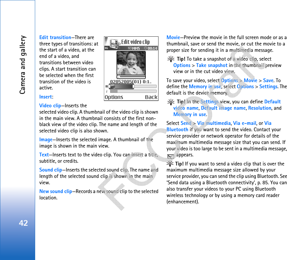 Camera and gallery42Edit transition—There are three types of transitions: at the start of a video, at the end of a video, and transitions between video clips. A start transition can be selected when the first transition of the video is active.Insert:Video clip—Inserts the selected video clip. A thumbnail of the video clip is shown in the main view. A thumbnail consists of the first non-black view of the video clip. The name and length of the selected video clip is also shown.Image—Inserts the selected image. A thumbnail of the image is shown in the main view.Text—Inserts text to the video clip. You can insert a title, subtitle, or credits.Sound clip—Inserts the selected sound clip. The name and length of the selected sound clip is shown in the main view.New sound clip—Records a new sound clip to the selected location.Movie—Preview the movie in the full screen mode or as a thumbnail, save or send the movie, or cut the movie to a proper size for sending it in a multimedia message. Tip! To take a snapshot of a video clip, select Options &gt; Take snapshot in the thumbnail preview view or in the cut video view.To save your video, select Options &gt; Movie &gt; Save. To define the Memory in use, select Options &gt; Settings. The default is the device memory.  Tip! In the Settings view, you can define Default video name, Default image name, Resolution, and Memory in use.Select Send &gt; Via multimedia, Via e-mail, or Via Bluetooth if you want to send the video. Contact your service provider or network operator for details of the maximum multimedia message size that you can send. If your video is too large to be sent in a multimedia message,  appears. Tip! If you want to send a video clip that is over the maximum multimedia message size allowed by your service provider, you can send the clip using Bluetooth. See ‘Send data using a Bluetooth connectivity’, p. 85. You can also transfer your videos to your PC using Bluetooth wireless technology or by using a memory card reader (enhancement).   